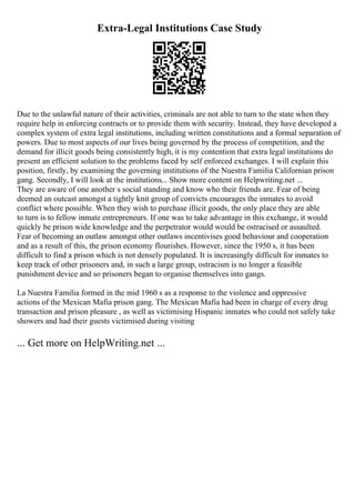 Extra-Legal Institutions Case Study
Due to the unlawful nature of their activities, criminals are not able to turn to the state when they
require help in enforcing contracts or to provide them with security. Instead, they have developed a
complex system of extra legal institutions, including written constitutions and a formal separation of
powers. Due to most aspects of our lives being governed by the process of competition, and the
demand for illicit goods being consistently high, it is my contention that extra legal institutions do
present an efficient solution to the problems faced by self enforced exchanges. I will explain this
position, firstly, by examining the governing institutions of the Nuestra Familia Californian prison
gang. Secondly, I will look at the institutions... Show more content on Helpwriting.net ...
They are aware of one another s social standing and know who their friends are. Fear of being
deemed an outcast amongst a tightly knit group of convicts encourages the inmates to avoid
conflict where possible. When they wish to purchase illicit goods, the only place they are able
to turn is to fellow inmate entrepreneurs. If one was to take advantage in this exchange, it would
quickly be prison wide knowledge and the perpetrator would would be ostracised or assaulted.
Fear of becoming an outlaw amongst other outlaws incentivises good behaviour and cooperation
and as a result of this, the prison economy flourishes. However, since the 1950 s, it has been
difficult to find a prison which is not densely populated. It is increasingly difficult for inmates to
keep track of other prisoners and, in such a large group, ostracism is no longer a feasible
punishment device and so prisoners began to organise themselves into gangs.
La Nuestra Familia formed in the mid 1960 s as a response to the violence and oppressive
actions of the Mexican Mafia prison gang. The Mexican Mafia had been in charge of every drug
transaction and prison pleasure , as well as victimising Hispanic inmates who could not safely take
showers and had their guests victimised during visiting
... Get more on HelpWriting.net ...
 