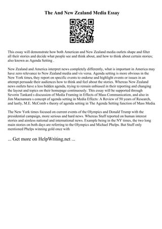 The And New Zealand Media Essay
This essay will demonstrate how both American and New Zealand media outlets shape and filter
all their stories and decide what people see and think about, and how to think about certain stories;
also known as Agenda Setting .
New Zealand and America interpret news completely differently, what is important in America may
have zero relevance to New Zealand media and vis versa. Agenda setting is more obvious in the
New York times, they report on specific events to endorse and highlight events or issues in an
attempt persuade their audiences how to think and feel about the stories. Whereas New Zealand
news outlets have a less hidden agenda, trying to remain unbiased in their reporting and changing
the layout and topics on their homepage continuously. This essay will be supported through
Severin Tankard s discussion of Media Framing in Effects of Mass Communication, and also in
Jim Macnamara s concept of agenda setting in Media Effects: A Review of 50 years of Research,
and lastly, M.E. McComb s theory of agenda setting in The Agenda Setting function of Mass Media.
The New York times focused on current events of the Olympics and Donald Trump with the
presidential campaign, more serious and hard news. Whereas Stuff reported on human interest
stories and aimless national and international news. Example being in the NY times, the two long
main stories on both days are referring to the Olympics and Michael Phelps. But Stuff only
mentioned Phelps winning gold once with
... Get more on HelpWriting.net ...
 