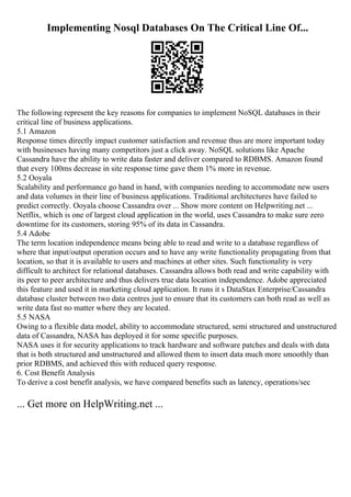 Implementing Nosql Databases On The Critical Line Of...
The following represent the key reasons for companies to implement NoSQL databases in their
critical line of business applications.
5.1 Amazon
Response times directly impact customer satisfaction and revenue thus are more important today
with businesses having many competitors just a click away. NoSQL solutions like Apache
Cassandra have the ability to write data faster and deliver compared to RDBMS. Amazon found
that every 100ms decrease in site response time gave them 1% more in revenue.
5.2 Ooyala
Scalability and performance go hand in hand, with companies needing to accommodate new users
and data volumes in their line of business applications. Traditional architectures have failed to
predict correctly. Ooyala choose Cassandra over ... Show more content on Helpwriting.net ...
Netflix, which is one of largest cloud application in the world, uses Cassandra to make sure zero
downtime for its customers, storing 95% of its data in Cassandra.
5.4 Adobe
The term location independence means being able to read and write to a database regardless of
where that input/output operation occurs and to have any write functionality propagating from that
location, so that it is available to users and machines at other sites. Such functionality is very
difficult to architect for relational databases. Cassandra allows both read and write capability with
its peer to peer architecture and thus delivers true data location independence. Adobe appreciated
this feature and used it in marketing cloud application. It runs it s DataStax Enterprise/Cassandra
database cluster between two data centres just to ensure that its customers can both read as well as
write data fast no matter where they are located.
5.5 NASA
Owing to a flexible data model, ability to accommodate structured, semi structured and unstructured
data of Cassandra, NASA has deployed it for some specific purposes.
NASA uses it for security applications to track hardware and software patches and deals with data
that is both structured and unstructured and allowed them to insert data much more smoothly than
prior RDBMS, and achieved this with reduced query response.
6. Cost Benefit Analysis
To derive a cost benefit analysis, we have compared benefits such as latency, operations/sec
... Get more on HelpWriting.net ...
 