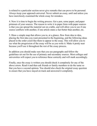 is related to a particular section never give remarks that can prove to be personal.
Always keep your approach universal. Never submit an essay, until and unless you
have mercilessly examined the whole essay for mistakes.

4. Now it is time to begin the writing process. Get a pen, some paper, and paper
printouts of your sources. The reason to write it in paper form with paper sources
is that you can spread the material out on a table, and will allow you to see if one
source conflicts with another, if one article states a fact better than another, etc.

5. Draw a simple map that allows you to, at a glance, flow from idea to idea,
placing the first idea you want presented in the beginning, and the following ideas
placed in the order you'd like them to appear in the essay. This will allow you to
see what the progression of the essay will be as you write it. Make it pretty neat
because you'll use it throughout the rest of the essay process.

In addition you should make sure that you use paragraphs and follow the
guidelines set out for the use of primary and secondary sources. Most colleges and
universities will expect you to reference these correctly and will mark accordingly.

Finally, once the essay is written you should check it completely for any of the
above errors. Read it and then ask friends or family members to do the same so
that you have a second opinion. You should also check the original essay question
to ensure that you have stayed on track and answered it completely.
 