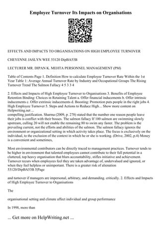 Employee Turnover Its Impacts on Organisations
EFFECTS AND IMPACTS TO ORGANISATIONS ON HIGH EMPLOYEE TURNOVER
CHEYENNE JASLYN WEE 53120 DipBA53B
LECTURER MR. DIPAN K. MEHTA PERSONNEL MANAGEMENT (PM)
Table of Contents Page 1. Definition How to calculate Employee Turnover Rate Within the 1st
Year Table 1: Average Annual Turnover Rate by Industry and Occupational Groups The Rising
Turnover Trend The Salmon Fallacy 4 5 3 3 4
2. Effects and Impacts of High Employee Turnover to Organisations 3. Benefits of Employee
Retention Binding: Choices in Retaining Talent a. Offer financial inducements b. Offer intrinsic
inducements c. Offer extrinsic inducements d. Boosting: Promotion puts people in the right jobs 4.
High Employee Turnover 5. Steps and Actions to Reduce High... Show more content on
Helpwriting.net ...
compelling justification. Sharma (2009, p. 278) stated that the number one reason people leave
their jobs is conflict with their bosses. The salmon fallacy If 100 salmon are swimming slowly
upstream, culling 20 will not enable the remaining 80 to swim any faster. The problem is the
prevailing current, not the efforts and abilities of the salmon. The salmon fallacy ignores the
environment or organizational setting in which activity takes place. The focus is exclusively on the
individual, to the exclusion of the context in which he or she is working. (Drive, 2002, p.4) Money
is a convenient and sometimes,
Most environmental contributors can be directly traced to management practices. Turnover tends to
be higher in environment that talented employees cannot contribute to their full potential in a
cluttered, top heavy organisation that blurs accountability, stifles initiative and achievement.
Turnover recurs when employees feel they are taken advantage of, undervalued and ignored, or
when they feel helpless or unimportant. There is a greater risk of alienation
53120/DipBA53B 5|Page
and turnover if managers are impersonal, arbitrary, and demanding. critically. 2. Effects and Impacts
of High Employee Turnover to Organisations
The
organisational setting and climate affect individual and group performance
In 1998, more than
... Get more on HelpWriting.net ...
 