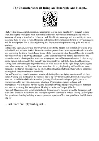 The Characteristics Of Being An Honorable And Honest...
I believe that to accomplish something great in life is what most people strive to reach in their
lives. Having the courage to be an honorable and honest person is an amazing quality to have.
You may ask why is it so hard to be honest, well I feel it takes courage and honorability to stand
alone and fight for what is right. Believing and fighting for what is right for me is very courageous
and for many people that is very frightening and they sometimes prefer to stay quiet and not do
anything.
In the poem, Beowulf, he was a brave warrior, a hero to the people. His honorability was so great
he had faith and believed in God. Beowulf saved the people from the monstrous Grendel when he
was terrorizing the town. I think honor is one of the characteristics that Beowulf has. An honorable
person is one who is deserving of respect. (Lynne Bratcher)It is very hard to be honorable and
honest in a world of competition, where most everyone lies and betrays each other. It takes a very
strong person, not physically but mentally and emotionally as well to be honest and honorable.
Having faith and wanting to do good by God are what makes us do the right things. Speaking the
truth when everyone else disagrees, it can sometimes be very frightening and hard for us to do
because of the fear of being rejected by others. Being loyal and helping others without accepting
nothing back in return makes us honorable.
Beowulf was a brave and courageous warrior, defeating three terrifying monsters with his bare
hands.Walking into the layer of the monster had to be very terrifying but, Beowulf courageously
went into it and behead Grendel s mother. (Heaney)Fearless and daring can guide you to be
courageous and to move in a dangerous situation. What makes a person so brave and
courageous? Was is because he was big and extremely strong? Being courageous does not mean
you have to be strong, but having heart. Moving in the face of danger. (Martha
Pasternak)Having passion about what is being done, even if it means it would be dangerous and
even fatal. There are many brave and courageous people out there in today s society. A firefighter
that goes into a burning building to save a person or a police officer that puts his or her life in the
line for
... Get more on HelpWriting.net ...
 