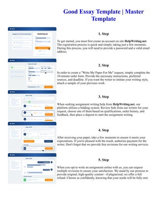 Good Essay Template | Master
Template
1. Step
To get started, you must first create an account on site HelpWriting.net.
The registration process is quick and simple, taking just a few moments.
During this process, you will need to provide a password and a valid email
address.
2. Step
In order to create a "Write My Paper For Me" request, simply complete the
10-minute order form. Provide the necessary instructions, preferred
sources, and deadline. If you want the writer to imitate your writing style,
attach a sample of your previous work.
3. Step
When seeking assignment writing help from HelpWriting.net, our
platform utilizes a bidding system. Review bids from our writers for your
request, choose one of them based on qualifications, order history, and
feedback, then place a deposit to start the assignment writing.
4. Step
After receiving your paper, take a few moments to ensure it meets your
expectations. If you're pleased with the result, authorize payment for the
writer. Don't forget that we provide free revisions for our writing services.
5. Step
When you opt to write an assignment online with us, you can request
multiple revisions to ensure your satisfaction. We stand by our promise to
provide original, high-quality content - if plagiarized, we offer a full
refund. Choose us confidently, knowing that your needs will be fully met.
Good Essay Template | Master Template Good Essay Template | Master Template
 