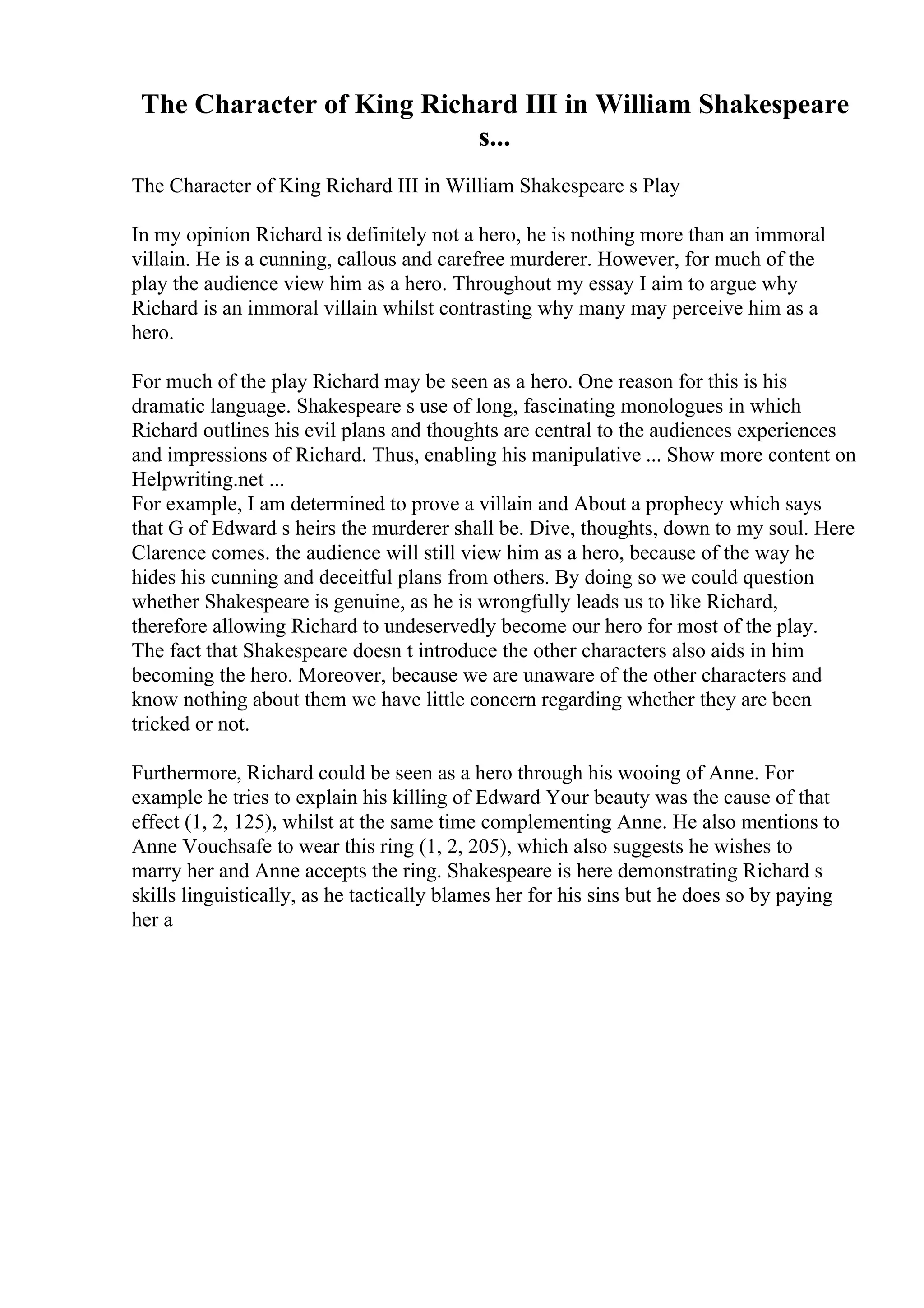 The Character of King Richard III in William Shakespeare
s...
The Character of King Richard III in William Shakespeare s Play
In my opinion Richard is definitely not a hero, he is nothing more than an immoral
villain. He is a cunning, callous and carefree murderer. However, for much of the
play the audience view him as a hero. Throughout my essay I aim to argue why
Richard is an immoral villain whilst contrasting why many may perceive him as a
hero.
For much of the play Richard may be seen as a hero. One reason for this is his
dramatic language. Shakespeare s use of long, fascinating monologues in which
Richard outlines his evil plans and thoughts are central to the audiences experiences
and impressions of Richard. Thus, enabling his manipulative ... Show more content on
Helpwriting.net ...
For example, I am determined to prove a villain and About a prophecy which says
that G of Edward s heirs the murderer shall be. Dive, thoughts, down to my soul. Here
Clarence comes. the audience will still view him as a hero, because of the way he
hides his cunning and deceitful plans from others. By doing so we could question
whether Shakespeare is genuine, as he is wrongfully leads us to like Richard,
therefore allowing Richard to undeservedly become our hero for most of the play.
The fact that Shakespeare doesn t introduce the other characters also aids in him
becoming the hero. Moreover, because we are unaware of the other characters and
know nothing about them we have little concern regarding whether they are been
tricked or not.
Furthermore, Richard could be seen as a hero through his wooing of Anne. For
example he tries to explain his killing of Edward Your beauty was the cause of that
effect (1, 2, 125), whilst at the same time complementing Anne. He also mentions to
Anne Vouchsafe to wear this ring (1, 2, 205), which also suggests he wishes to
marry her and Anne accepts the ring. Shakespeare is here demonstrating Richard s
skills linguistically, as he tactically blames her for his sins but he does so by paying
her a
 