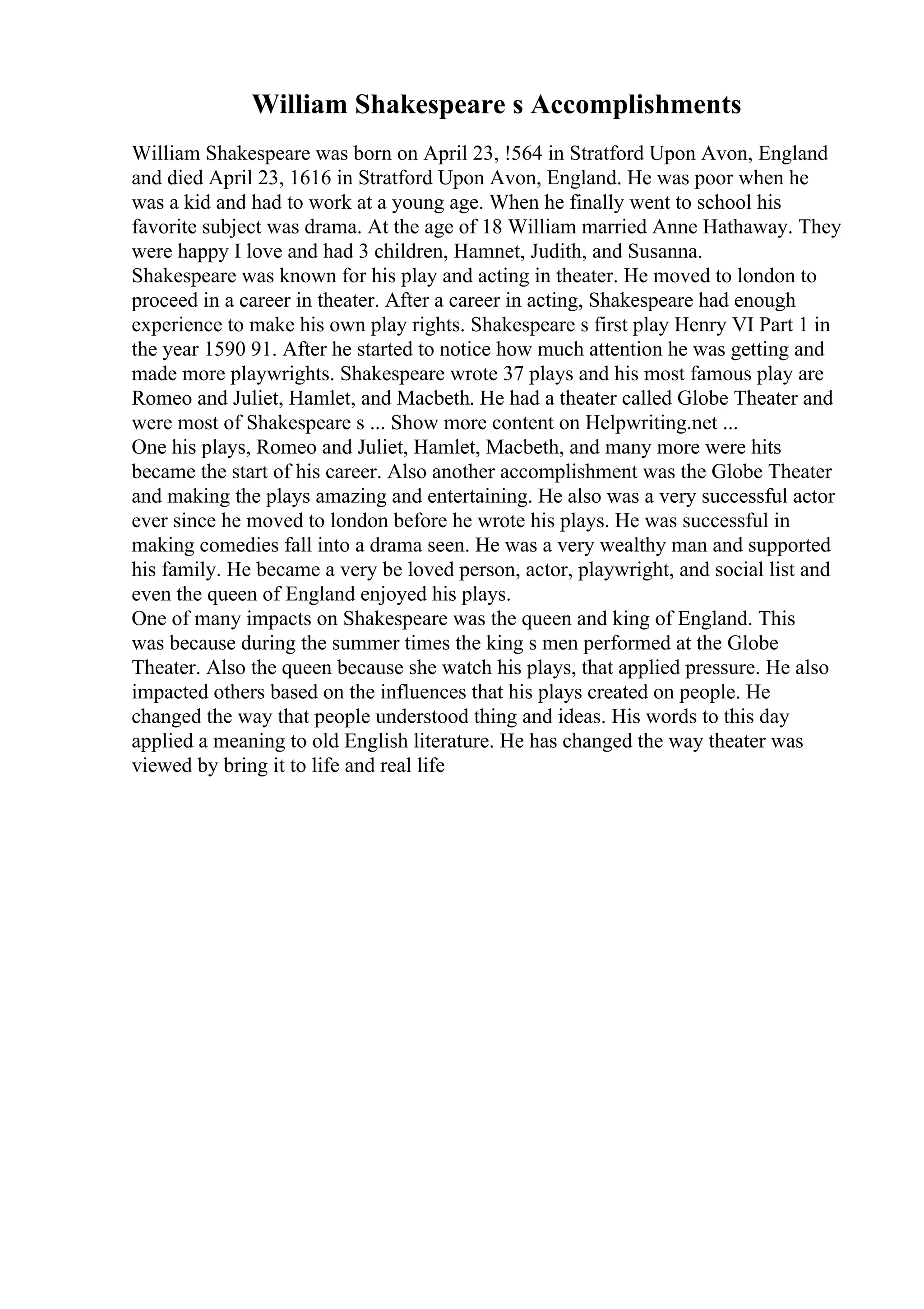 William Shakespeare s Accomplishments
William Shakespeare was born on April 23, !564 in Stratford Upon Avon, England
and died April 23, 1616 in Stratford Upon Avon, England. He was poor when he
was a kid and had to work at a young age. When he finally went to school his
favorite subject was drama. At the age of 18 William married Anne Hathaway. They
were happy I love and had 3 children, Hamnet, Judith, and Susanna.
Shakespeare was known for his play and acting in theater. He moved to london to
proceed in a career in theater. After a career in acting, Shakespeare had enough
experience to make his own play rights. Shakespeare s first play Henry VI Part 1 in
the year 1590 91. After he started to notice how much attention he was getting and
made more playwrights. Shakespeare wrote 37 plays and his most famous play are
Romeo and Juliet, Hamlet, and Macbeth. He had a theater called Globe Theater and
were most of Shakespeare s ... Show more content on Helpwriting.net ...
One his plays, Romeo and Juliet, Hamlet, Macbeth, and many more were hits
became the start of his career. Also another accomplishment was the Globe Theater
and making the plays amazing and entertaining. He also was a very successful actor
ever since he moved to london before he wrote his plays. He was successful in
making comedies fall into a drama seen. He was a very wealthy man and supported
his family. He became a very be loved person, actor, playwright, and social list and
even the queen of England enjoyed his plays.
One of many impacts on Shakespeare was the queen and king of England. This
was because during the summer times the king s men performed at the Globe
Theater. Also the queen because she watch his plays, that applied pressure. He also
impacted others based on the influences that his plays created on people. He
changed the way that people understood thing and ideas. His words to this day
applied a meaning to old English literature. He has changed the way theater was
viewed by bring it to life and real life
 