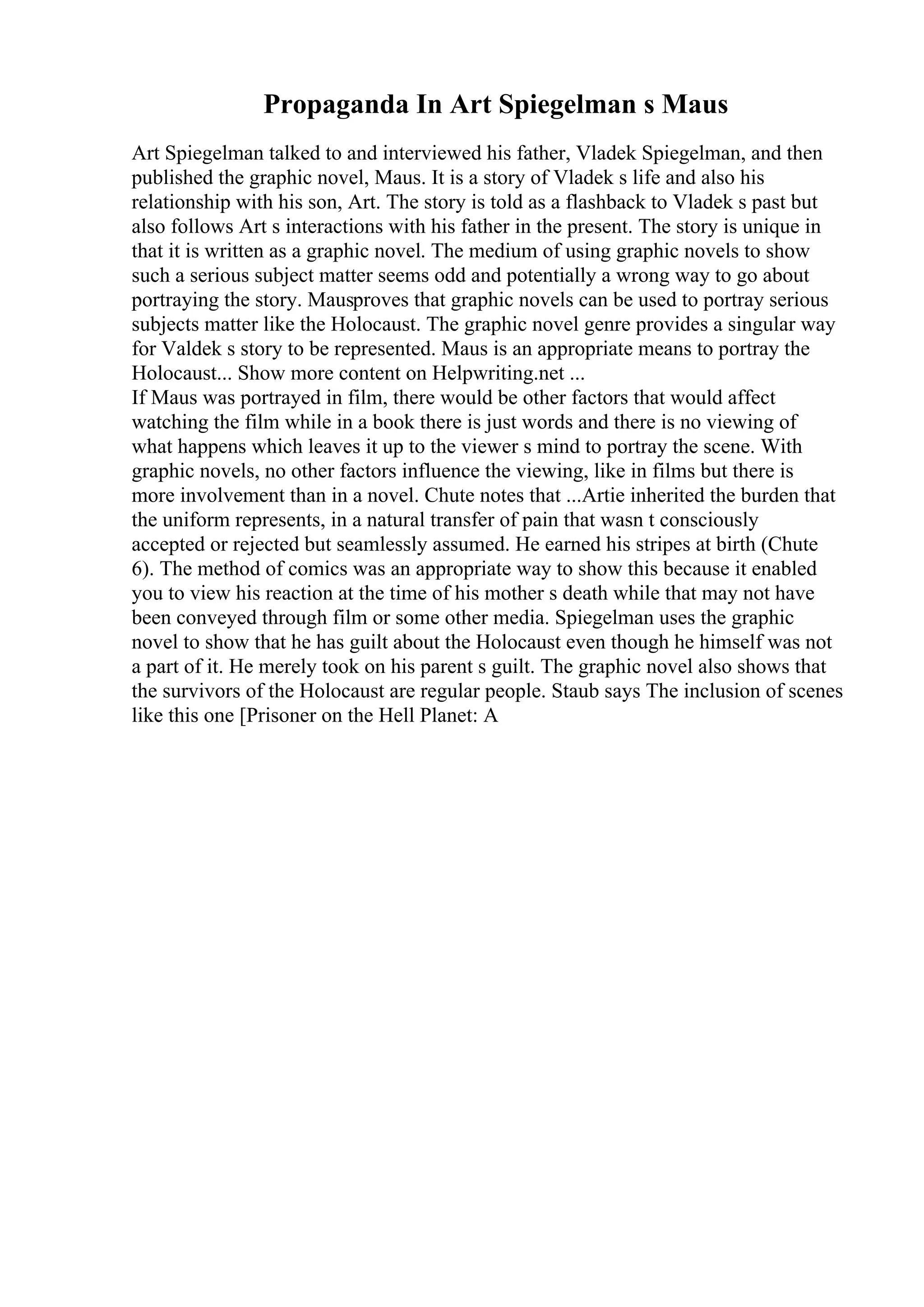 Propaganda In Art Spiegelman s Maus
Art Spiegelman talked to and interviewed his father, Vladek Spiegelman, and then
published the graphic novel, Maus. It is a story of Vladek s life and also his
relationship with his son, Art. The story is told as a flashback to Vladek s past but
also follows Art s interactions with his father in the present. The story is unique in
that it is written as a graphic novel. The medium of using graphic novels to show
such a serious subject matter seems odd and potentially a wrong way to go about
portraying the story. Mausproves that graphic novels can be used to portray serious
subjects matter like the Holocaust. The graphic novel genre provides a singular way
for Valdek s story to be represented. Maus is an appropriate means to portray the
Holocaust... Show more content on Helpwriting.net ...
If Maus was portrayed in film, there would be other factors that would affect
watching the film while in a book there is just words and there is no viewing of
what happens which leaves it up to the viewer s mind to portray the scene. With
graphic novels, no other factors influence the viewing, like in films but there is
more involvement than in a novel. Chute notes that ...Artie inherited the burden that
the uniform represents, in a natural transfer of pain that wasn t consciously
accepted or rejected but seamlessly assumed. He earned his stripes at birth (Chute
6). The method of comics was an appropriate way to show this because it enabled
you to view his reaction at the time of his mother s death while that may not have
been conveyed through film or some other media. Spiegelman uses the graphic
novel to show that he has guilt about the Holocaust even though he himself was not
a part of it. He merely took on his parent s guilt. The graphic novel also shows that
the survivors of the Holocaust are regular people. Staub says The inclusion of scenes
like this one [Prisoner on the Hell Planet: A
 
