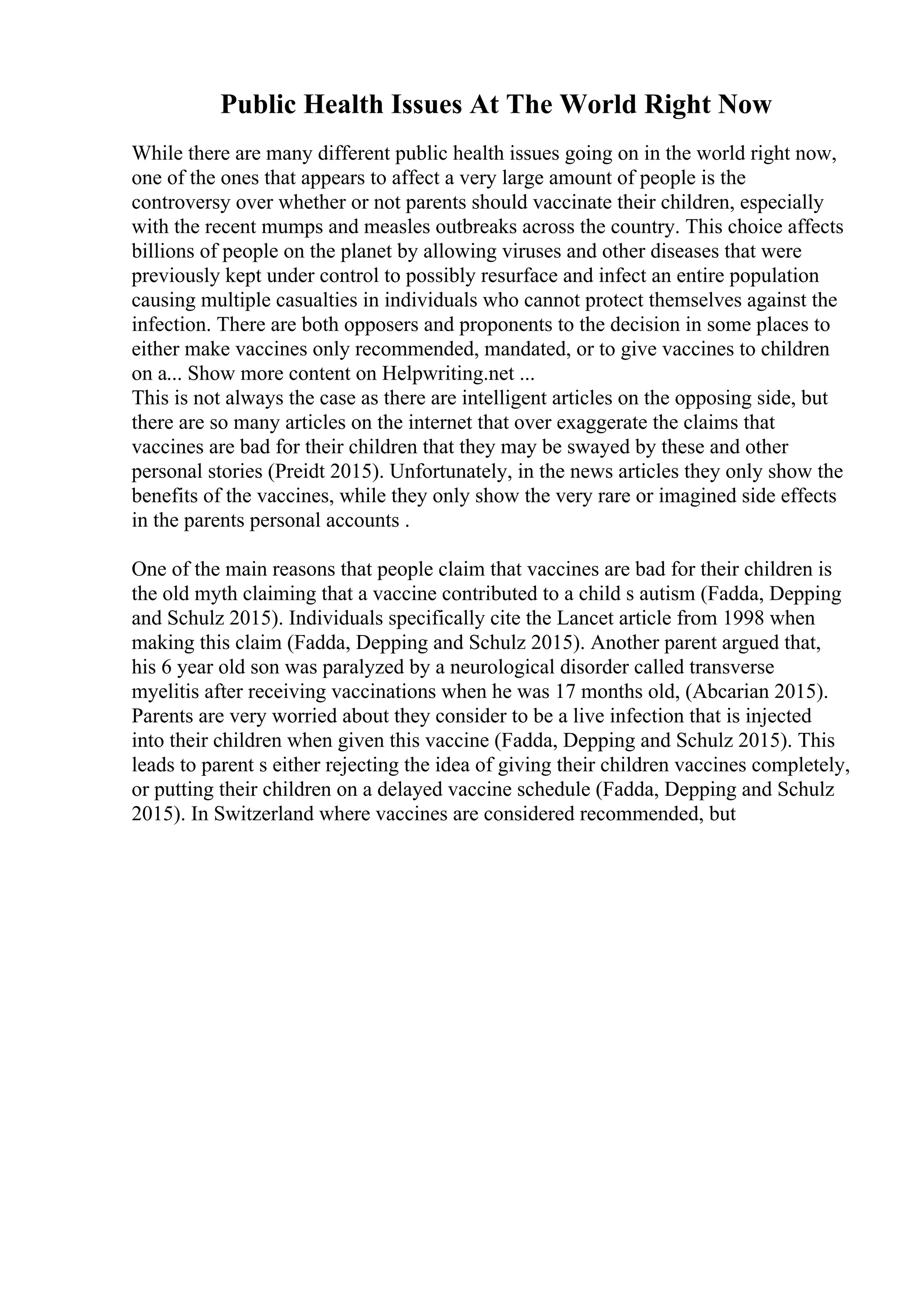 Public Health Issues At The World Right Now
While there are many different public health issues going on in the world right now,
one of the ones that appears to affect a very large amount of people is the
controversy over whether or not parents should vaccinate their children, especially
with the recent mumps and measles outbreaks across the country. This choice affects
billions of people on the planet by allowing viruses and other diseases that were
previously kept under control to possibly resurface and infect an entire population
causing multiple casualties in individuals who cannot protect themselves against the
infection. There are both opposers and proponents to the decision in some places to
either make vaccines only recommended, mandated, or to give vaccines to children
on a... Show more content on Helpwriting.net ...
This is not always the case as there are intelligent articles on the opposing side, but
there are so many articles on the internet that over exaggerate the claims that
vaccines are bad for their children that they may be swayed by these and other
personal stories (Preidt 2015). Unfortunately, in the news articles they only show the
benefits of the vaccines, while they only show the very rare or imagined side effects
in the parents personal accounts .
One of the main reasons that people claim that vaccines are bad for their children is
the old myth claiming that a vaccine contributed to a child s autism (Fadda, Depping
and Schulz 2015). Individuals specifically cite the Lancet article from 1998 when
making this claim (Fadda, Depping and Schulz 2015). Another parent argued that,
his 6 year old son was paralyzed by a neurological disorder called transverse
myelitis after receiving vaccinations when he was 17 months old, (Abcarian 2015).
Parents are very worried about they consider to be a live infection that is injected
into their children when given this vaccine (Fadda, Depping and Schulz 2015). This
leads to parent s either rejecting the idea of giving their children vaccines completely,
or putting their children on a delayed vaccine schedule (Fadda, Depping and Schulz
2015). In Switzerland where vaccines are considered recommended, but
 