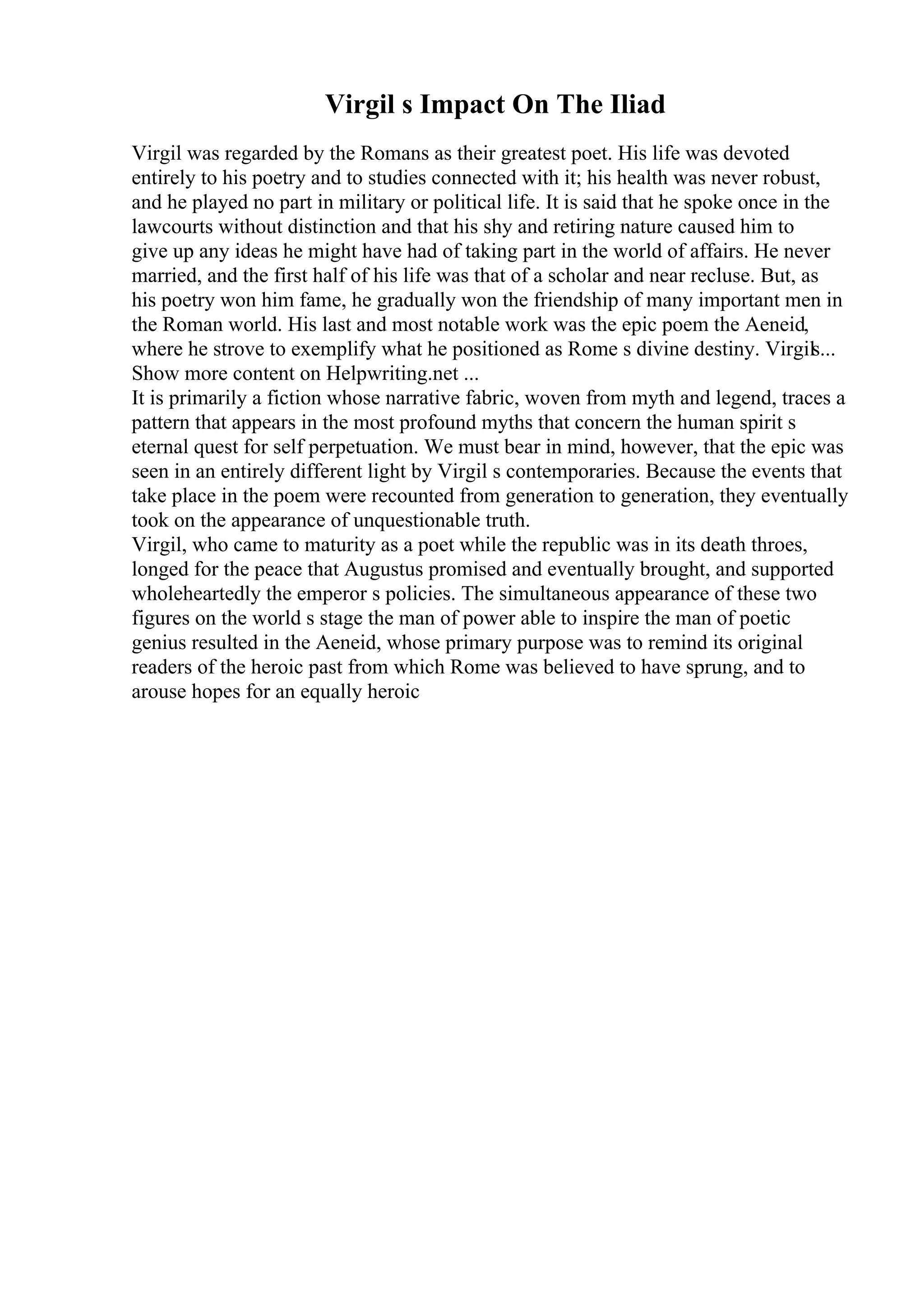 Virgil s Impact On The Iliad
Virgil was regarded by the Romans as their greatest poet. His life was devoted
entirely to his poetry and to studies connected with it; his health was never robust,
and he played no part in military or political life. It is said that he spoke once in the
lawcourts without distinction and that his shy and retiring nature caused him to
give up any ideas he might have had of taking part in the world of affairs. He never
married, and the first half of his life was that of a scholar and near recluse. But, as
his poetry won him fame, he gradually won the friendship of many important men in
the Roman world. His last and most notable work was the epic poem the Aeneid,
where he strove to exemplify what he positioned as Rome s divine destiny. Virgils...
Show more content on Helpwriting.net ...
It is primarily a fiction whose narrative fabric, woven from myth and legend, traces a
pattern that appears in the most profound myths that concern the human spirit s
eternal quest for self perpetuation. We must bear in mind, however, that the epic was
seen in an entirely different light by Virgil s contemporaries. Because the events that
take place in the poem were recounted from generation to generation, they eventually
took on the appearance of unquestionable truth.
Virgil, who came to maturity as a poet while the republic was in its death throes,
longed for the peace that Augustus promised and eventually brought, and supported
wholeheartedly the emperor s policies. The simultaneous appearance of these two
figures on the world s stage the man of power able to inspire the man of poetic
genius resulted in the Aeneid, whose primary purpose was to remind its original
readers of the heroic past from which Rome was believed to have sprung, and to
arouse hopes for an equally heroic
 
