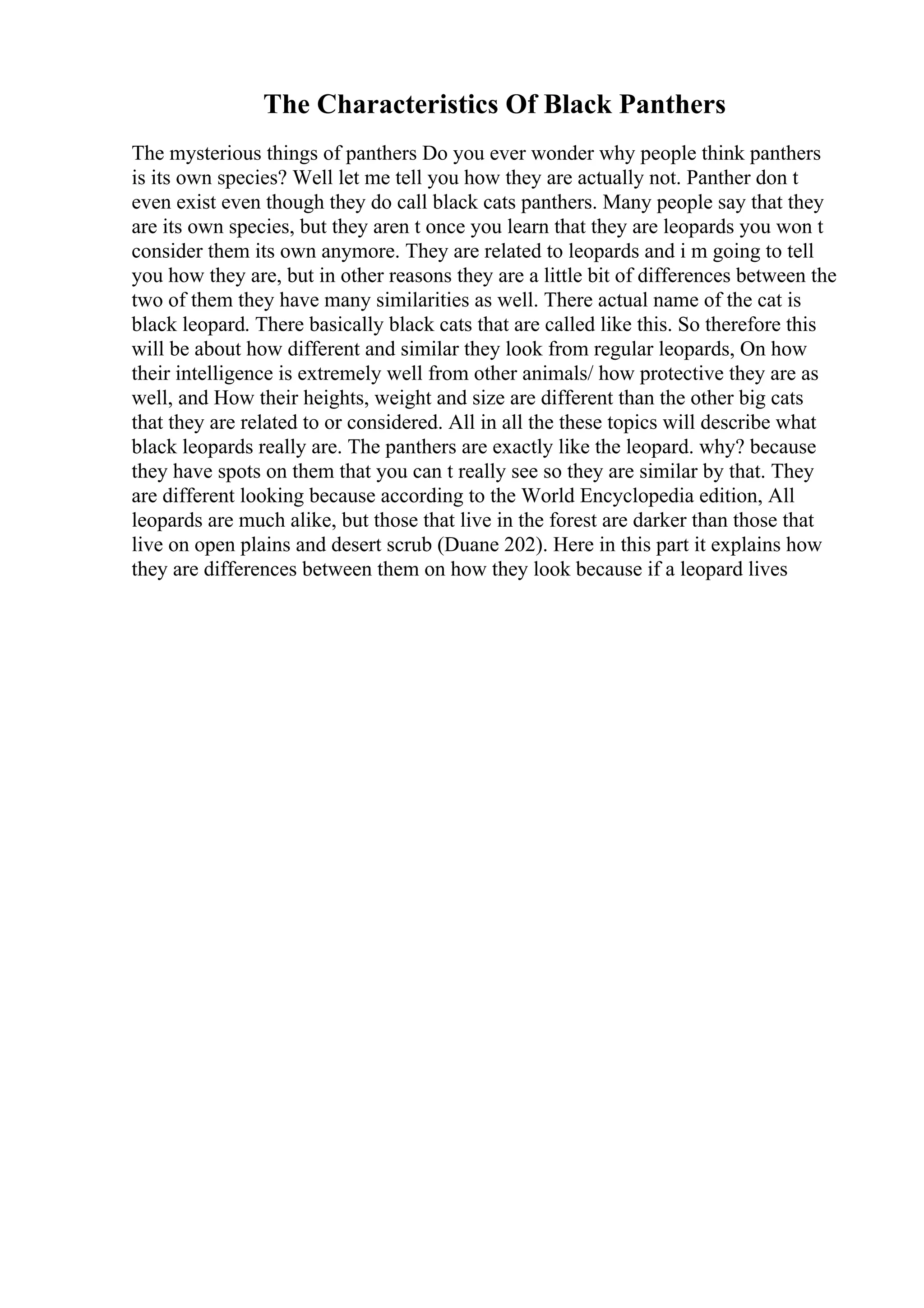 The Characteristics Of Black Panthers
The mysterious things of panthers Do you ever wonder why people think panthers
is its own species? Well let me tell you how they are actually not. Panther don t
even exist even though they do call black cats panthers. Many people say that they
are its own species, but they aren t once you learn that they are leopards you won t
consider them its own anymore. They are related to leopards and i m going to tell
you how they are, but in other reasons they are a little bit of differences between the
two of them they have many similarities as well. There actual name of the cat is
black leopard. There basically black cats that are called like this. So therefore this
will be about how different and similar they look from regular leopards, On how
their intelligence is extremely well from other animals/ how protective they are as
well, and How their heights, weight and size are different than the other big cats
that they are related to or considered. All in all the these topics will describe what
black leopards really are. The panthers are exactly like the leopard. why? because
they have spots on them that you can t really see so they are similar by that. They
are different looking because according to the World Encyclopedia edition, All
leopards are much alike, but those that live in the forest are darker than those that
live on open plains and desert scrub (Duane 202). Here in this part it explains how
they are differences between them on how they look because if a leopard lives
 