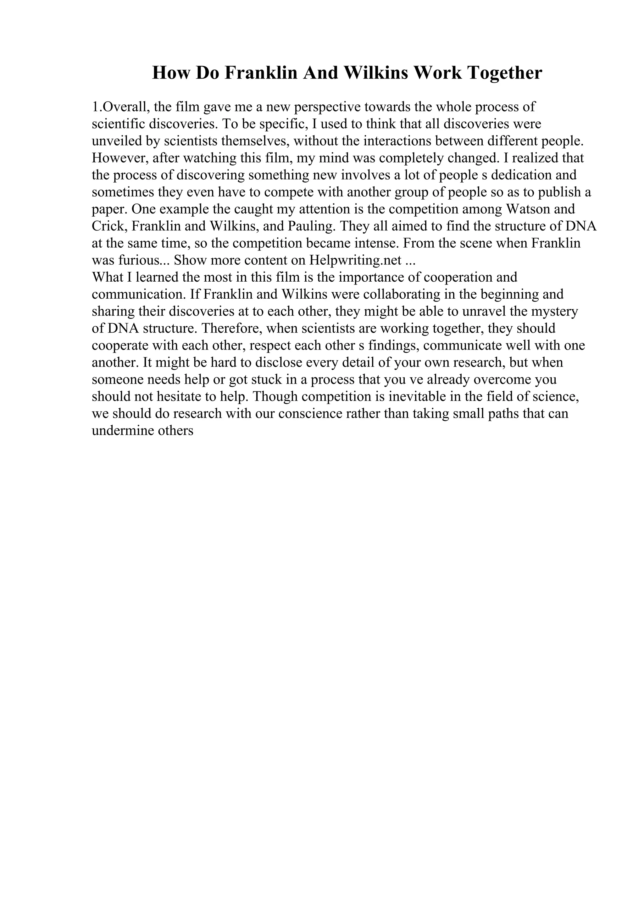 How Do Franklin And Wilkins Work Together
1.Overall, the film gave me a new perspective towards the whole process of
scientific discoveries. To be specific, I used to think that all discoveries were
unveiled by scientists themselves, without the interactions between different people.
However, after watching this film, my mind was completely changed. I realized that
the process of discovering something new involves a lot of people s dedication and
sometimes they even have to compete with another group of people so as to publish a
paper. One example the caught my attention is the competition among Watson and
Crick, Franklin and Wilkins, and Pauling. They all aimed to find the structure of DNA
at the same time, so the competition became intense. From the scene when Franklin
was furious... Show more content on Helpwriting.net ...
What I learned the most in this film is the importance of cooperation and
communication. If Franklin and Wilkins were collaborating in the beginning and
sharing their discoveries at to each other, they might be able to unravel the mystery
of DNA structure. Therefore, when scientists are working together, they should
cooperate with each other, respect each other s findings, communicate well with one
another. It might be hard to disclose every detail of your own research, but when
someone needs help or got stuck in a process that you ve already overcome you
should not hesitate to help. Though competition is inevitable in the field of science,
we should do research with our conscience rather than taking small paths that can
undermine others
 