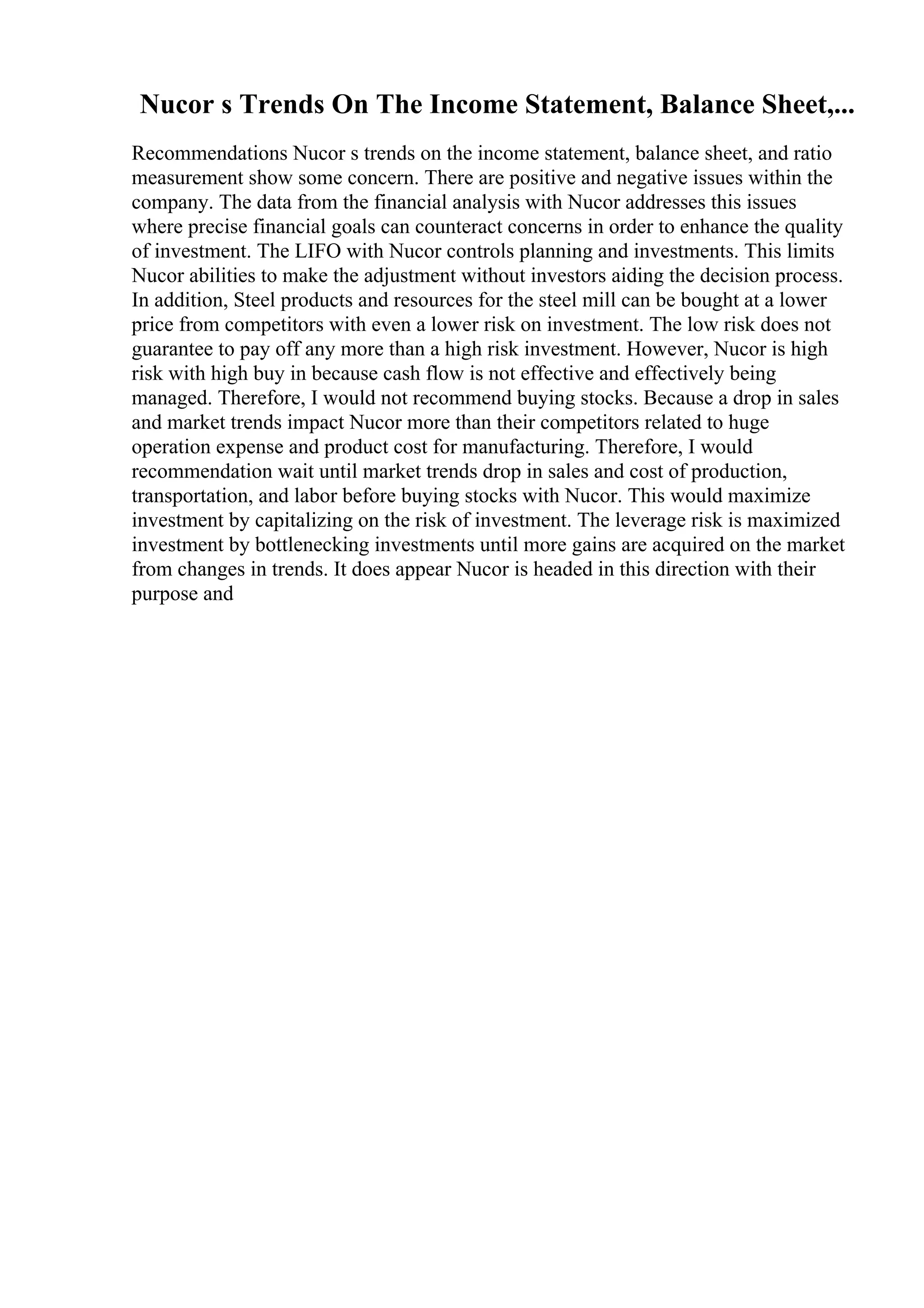 Nucor s Trends On The Income Statement, Balance Sheet,...
Recommendations Nucor s trends on the income statement, balance sheet, and ratio
measurement show some concern. There are positive and negative issues within the
company. The data from the financial analysis with Nucor addresses this issues
where precise financial goals can counteract concerns in order to enhance the quality
of investment. The LIFO with Nucor controls planning and investments. This limits
Nucor abilities to make the adjustment without investors aiding the decision process.
In addition, Steel products and resources for the steel mill can be bought at a lower
price from competitors with even a lower risk on investment. The low risk does not
guarantee to pay off any more than a high risk investment. However, Nucor is high
risk with high buy in because cash flow is not effective and effectively being
managed. Therefore, I would not recommend buying stocks. Because a drop in sales
and market trends impact Nucor more than their competitors related to huge
operation expense and product cost for manufacturing. Therefore, I would
recommendation wait until market trends drop in sales and cost of production,
transportation, and labor before buying stocks with Nucor. This would maximize
investment by capitalizing on the risk of investment. The leverage risk is maximized
investment by bottlenecking investments until more gains are acquired on the market
from changes in trends. It does appear Nucor is headed in this direction with their
purpose and
 