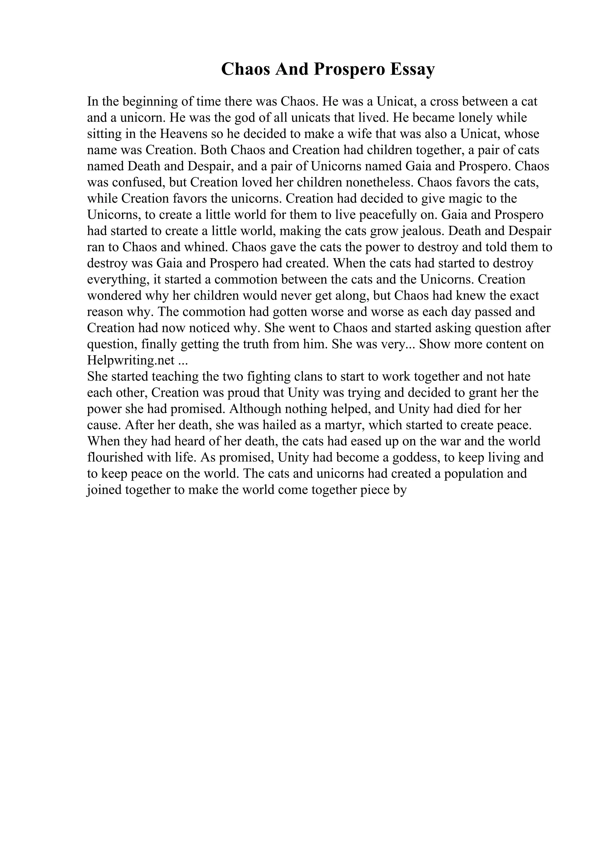 Chaos And Prospero Essay
In the beginning of time there was Chaos. He was a Unicat, a cross between a cat
and a unicorn. He was the god of all unicats that lived. He became lonely while
sitting in the Heavens so he decided to make a wife that was also a Unicat, whose
name was Creation. Both Chaos and Creation had children together, a pair of cats
named Death and Despair, and a pair of Unicorns named Gaia and Prospero. Chaos
was confused, but Creation loved her children nonetheless. Chaos favors the cats,
while Creation favors the unicorns. Creation had decided to give magic to the
Unicorns, to create a little world for them to live peacefully on. Gaia and Prospero
had started to create a little world, making the cats grow jealous. Death and Despair
ran to Chaos and whined. Chaos gave the cats the power to destroy and told them to
destroy was Gaia and Prospero had created. When the cats had started to destroy
everything, it started a commotion between the cats and the Unicorns. Creation
wondered why her children would never get along, but Chaos had knew the exact
reason why. The commotion had gotten worse and worse as each day passed and
Creation had now noticed why. She went to Chaos and started asking question after
question, finally getting the truth from him. She was very... Show more content on
Helpwriting.net ...
She started teaching the two fighting clans to start to work together and not hate
each other, Creation was proud that Unity was trying and decided to grant her the
power she had promised. Although nothing helped, and Unity had died for her
cause. After her death, she was hailed as a martyr, which started to create peace.
When they had heard of her death, the cats had eased up on the war and the world
flourished with life. As promised, Unity had become a goddess, to keep living and
to keep peace on the world. The cats and unicorns had created a population and
joined together to make the world come together piece by
 