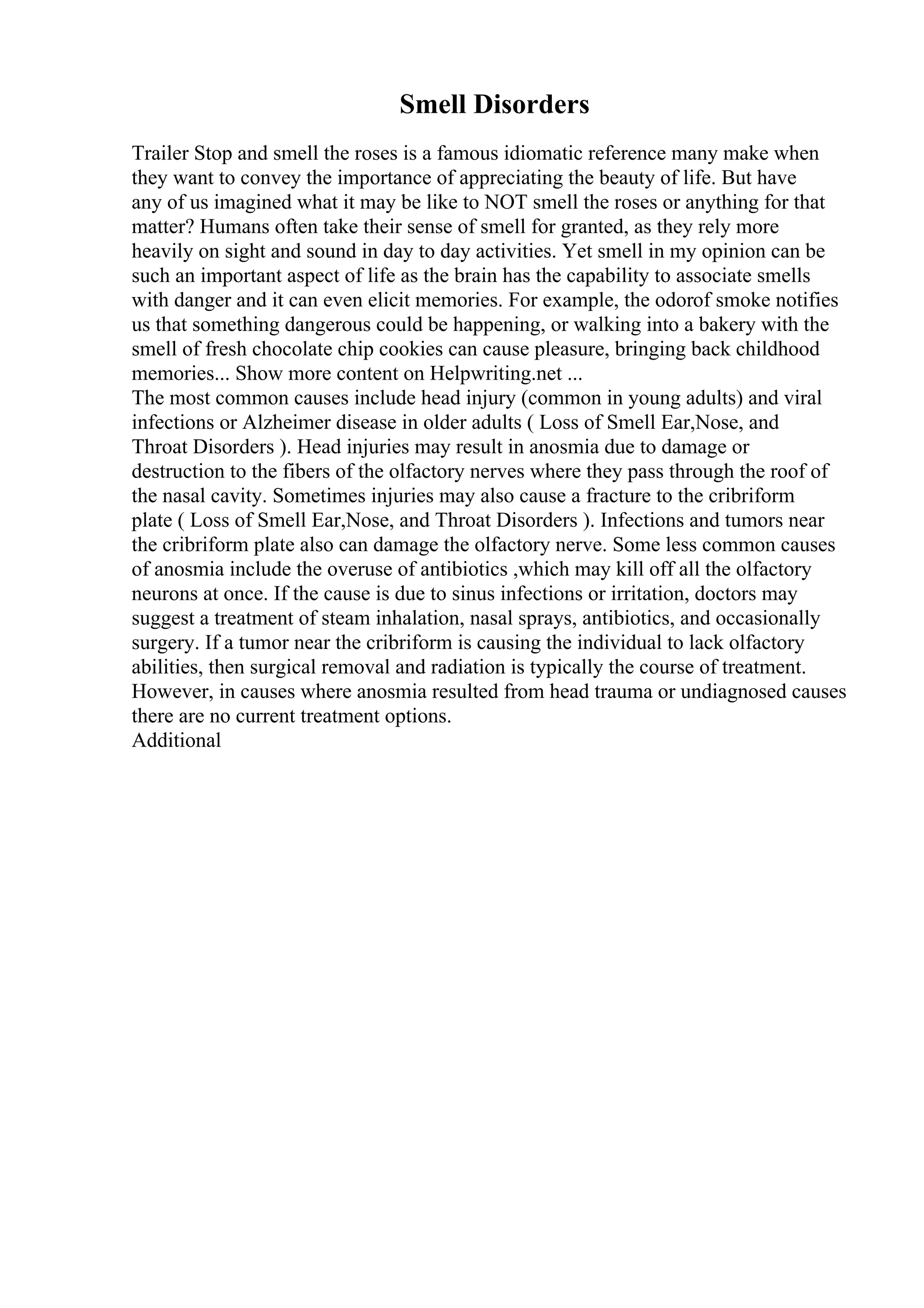 Smell Disorders
Trailer Stop and smell the roses is a famous idiomatic reference many make when
they want to convey the importance of appreciating the beauty of life. But have
any of us imagined what it may be like to NOT smell the roses or anything for that
matter? Humans often take their sense of smell for granted, as they rely more
heavily on sight and sound in day to day activities. Yet smell in my opinion can be
such an important aspect of life as the brain has the capability to associate smells
with danger and it can even elicit memories. For example, the odorof smoke notifies
us that something dangerous could be happening, or walking into a bakery with the
smell of fresh chocolate chip cookies can cause pleasure, bringing back childhood
memories... Show more content on Helpwriting.net ...
The most common causes include head injury (common in young adults) and viral
infections or Alzheimer disease in older adults ( Loss of Smell Ear,Nose, and
Throat Disorders ). Head injuries may result in anosmia due to damage or
destruction to the fibers of the olfactory nerves where they pass through the roof of
the nasal cavity. Sometimes injuries may also cause a fracture to the cribriform
plate ( Loss of Smell Ear,Nose, and Throat Disorders ). Infections and tumors near
the cribriform plate also can damage the olfactory nerve. Some less common causes
of anosmia include the overuse of antibiotics ,which may kill off all the olfactory
neurons at once. If the cause is due to sinus infections or irritation, doctors may
suggest a treatment of steam inhalation, nasal sprays, antibiotics, and occasionally
surgery. If a tumor near the cribriform is causing the individual to lack olfactory
abilities, then surgical removal and radiation is typically the course of treatment.
However, in causes where anosmia resulted from head trauma or undiagnosed causes
there are no current treatment options.
Additional
 