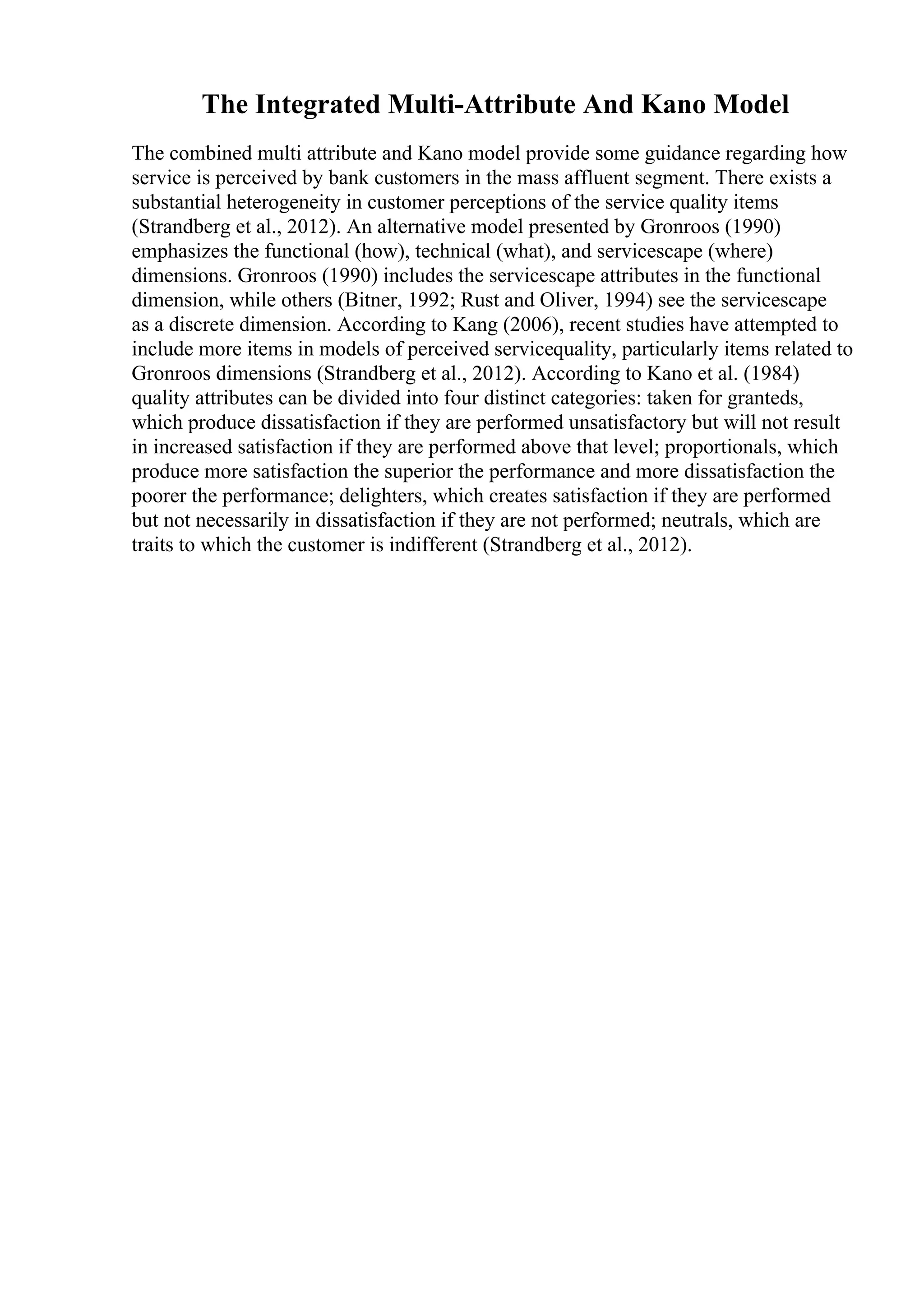 The Integrated Multi-Attribute And Kano Model
The combined multi attribute and Kano model provide some guidance regarding how
service is perceived by bank customers in the mass affluent segment. There exists a
substantial heterogeneity in customer perceptions of the service quality items
(Strandberg et al., 2012). An alternative model presented by Gronroos (1990)
emphasizes the functional (how), technical (what), and servicescape (where)
dimensions. Gronroos (1990) includes the servicescape attributes in the functional
dimension, while others (Bitner, 1992; Rust and Oliver, 1994) see the servicescape
as a discrete dimension. According to Kang (2006), recent studies have attempted to
include more items in models of perceived servicequality, particularly items related to
Gronroos dimensions (Strandberg et al., 2012). According to Kano et al. (1984)
quality attributes can be divided into four distinct categories: taken for granteds,
which produce dissatisfaction if they are performed unsatisfactory but will not result
in increased satisfaction if they are performed above that level; proportionals, which
produce more satisfaction the superior the performance and more dissatisfaction the
poorer the performance; delighters, which creates satisfaction if they are performed
but not necessarily in dissatisfaction if they are not performed; neutrals, which are
traits to which the customer is indifferent (Strandberg et al., 2012).
 