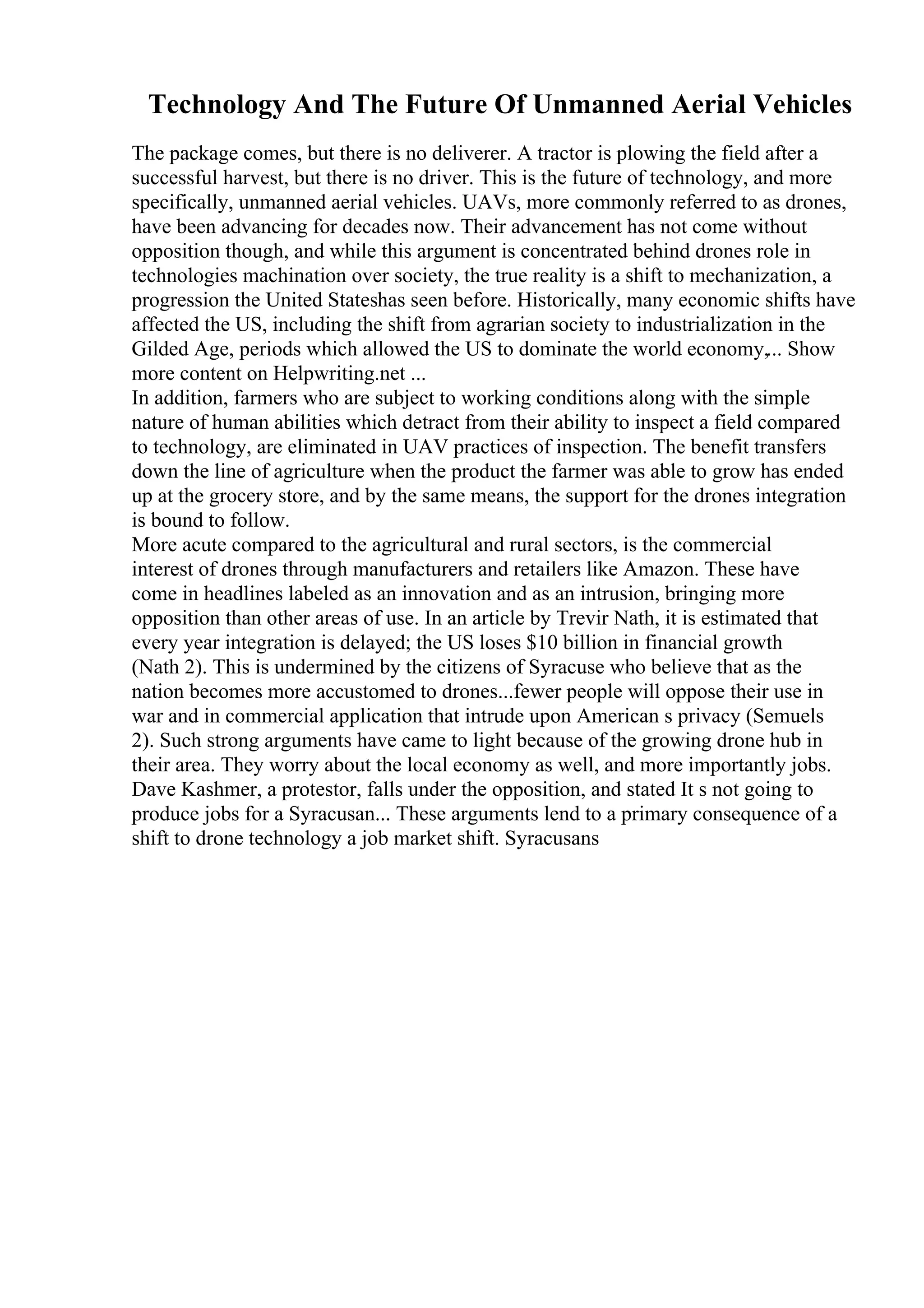 Technology And The Future Of Unmanned Aerial Vehicles
The package comes, but there is no deliverer. A tractor is plowing the field after a
successful harvest, but there is no driver. This is the future of technology, and more
specifically, unmanned aerial vehicles. UAVs, more commonly referred to as drones,
have been advancing for decades now. Their advancement has not come without
opposition though, and while this argument is concentrated behind drones role in
technologies machination over society, the true reality is a shift to mechanization, a
progression the United Stateshas seen before. Historically, many economic shifts have
affected the US, including the shift from agrarian society to industrialization in the
Gilded Age, periods which allowed the US to dominate the world economy,... Show
more content on Helpwriting.net ...
In addition, farmers who are subject to working conditions along with the simple
nature of human abilities which detract from their ability to inspect a field compared
to technology, are eliminated in UAV practices of inspection. The benefit transfers
down the line of agriculture when the product the farmer was able to grow has ended
up at the grocery store, and by the same means, the support for the drones integration
is bound to follow.
More acute compared to the agricultural and rural sectors, is the commercial
interest of drones through manufacturers and retailers like Amazon. These have
come in headlines labeled as an innovation and as an intrusion, bringing more
opposition than other areas of use. In an article by Trevir Nath, it is estimated that
every year integration is delayed; the US loses $10 billion in financial growth
(Nath 2). This is undermined by the citizens of Syracuse who believe that as the
nation becomes more accustomed to drones...fewer people will oppose their use in
war and in commercial application that intrude upon American s privacy (Semuels
2). Such strong arguments have came to light because of the growing drone hub in
their area. They worry about the local economy as well, and more importantly jobs.
Dave Kashmer, a protestor, falls under the opposition, and stated It s not going to
produce jobs for a Syracusan... These arguments lend to a primary consequence of a
shift to drone technology a job market shift. Syracusans
 
