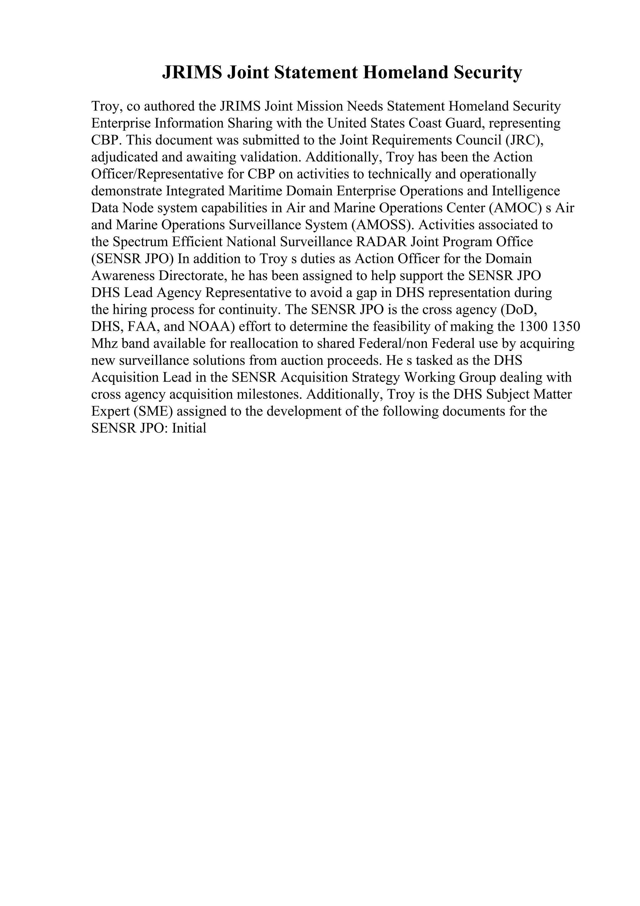 JRIMS Joint Statement Homeland Security
Troy, co authored the JRIMS Joint Mission Needs Statement Homeland Security
Enterprise Information Sharing with the United States Coast Guard, representing
CBP. This document was submitted to the Joint Requirements Council (JRC),
adjudicated and awaiting validation. Additionally, Troy has been the Action
Officer/Representative for CBP on activities to technically and operationally
demonstrate Integrated Maritime Domain Enterprise Operations and Intelligence
Data Node system capabilities in Air and Marine Operations Center (AMOC) s Air
and Marine Operations Surveillance System (AMOSS). Activities associated to
the Spectrum Efficient National Surveillance RADAR Joint Program Office
(SENSR JPO) In addition to Troy s duties as Action Officer for the Domain
Awareness Directorate, he has been assigned to help support the SENSR JPO
DHS Lead Agency Representative to avoid a gap in DHS representation during
the hiring process for continuity. The SENSR JPO is the cross agency (DoD,
DHS, FAA, and NOAA) effort to determine the feasibility of making the 1300 1350
Mhz band available for reallocation to shared Federal/non Federal use by acquiring
new surveillance solutions from auction proceeds. He s tasked as the DHS
Acquisition Lead in the SENSR Acquisition Strategy Working Group dealing with
cross agency acquisition milestones. Additionally, Troy is the DHS Subject Matter
Expert (SME) assigned to the development of the following documents for the
SENSR JPO: Initial
 
