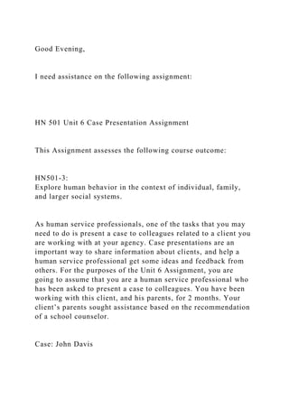 Good Evening,
I need assistance on the following assignment:
HN 501 Unit 6 Case Presentation Assignment
This Assignment assesses the following course outcome:
HN501-3:
Explore human behavior in the context of individual, family,
and larger social systems.
As human service professionals, one of the tasks that you may
need to do is present a case to colleagues related to a client you
are working with at your agency. Case presentations are an
important way to share information about clients, and help a
human service professional get some ideas and feedback from
others. For the purposes of the Unit 6 Assignment, you are
going to assume that you are a human service professional who
has been asked to present a case to colleagues. You have been
working with this client, and his parents, for 2 months. Your
client’s parents sought assistance based on the recommendation
of a school counselor.
Case: John Davis
 