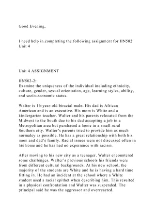 Good Evening,
I need help in completing the following assignment for HN502
Unit 4
Unit 4 ASSIGNMENT
HN502-2:
Examine the uniqueness of the individual including ethnicity,
culture, gender, sexual orientation, age, learning styles, ability,
and socio-economic status.
Walter is 16-year-old biracial male. His dad is African
American and is an executive. His mom is White and a
kindergarten teacher. Walter and his parents relocated from the
Midwest to the South due to his dad accepting a job in a
Metropolitan area but purchased a home in a small rural
Southern city. Walter’s parents tried to provide him as much
normalcy as possible. He has a great relationship with both his
mom and dad’s family. Racial issues were not discussed often in
his home and he has had no experience with racism.
After moving to his new city as a teenager, Walter encountered
some challenges. Walter’s previous schools his friends were
from different cultural backgrounds. At his new school, the
majority of the students are White and he is having a hard time
fitting in. He had an incident at the school where a White
student used a racial epithet when describing him. This resulted
in a physical confrontation and Walter was suspended. The
principal said he was the aggressor and overreacted.
 