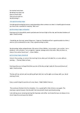 Sun started sets down
Sweating may stop now
Now my hearts feel
That you are with me
Good evening !!
love good evening image
A simple good evening becomes a special greeting when someone so dear it is heartily given because
you have to be a wonderful meaning. Take care!
good evening images and quotes
Evenings are the beautifully sweet spot between the harsh light of the day and the dead darkness of
night. Good Evening!
Friendship are the most sacred thing ever, I hope our friendship will set a good example to others, I
want us to be as beautiful as ever. Have a good evening my dear.
Good evening, ladies and gentlemen. My name is Orson Welles. I am an actor. I am a writer. I am a
producer. I am a director. I am a magician. I appear onstage and on the radio. Why are there so
many of me and so few of you? – Orson Welles
gud evening images download
Come in the evening, or come in the morning; Come when you’re looked for, or come without
warning. – Thomas Osborne Davis
Evenings allow you to forget the bitter worries of the day and get ready for the sweet dreams of
night. Good evening.
The day will rise and set and everything will get dark, but my thoughts are always with you. Good
evening, friend.
Every sunset brings the promise of a new dawn – Ralph Waldo Emerson
The evening is the best time for relaxation. It is a special gift to feel at home once again. The
evening is a great treasure that shouldn’t be messed with. Good eveniGood evening
I am wishing you an amazing evening full of gossips and coffee. Just know that you are always in my
mind. Enjoy this evening to the fullest!
 