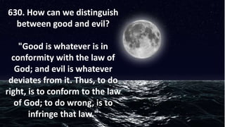 630. How can we distinguish
between good and evil?
"Good is whatever is in
conformity with the law of
God; and evil is whatever
deviates from it. Thus, to do
right, is to conform to the law
of God; to do wrong, is to
infringe that law."
 