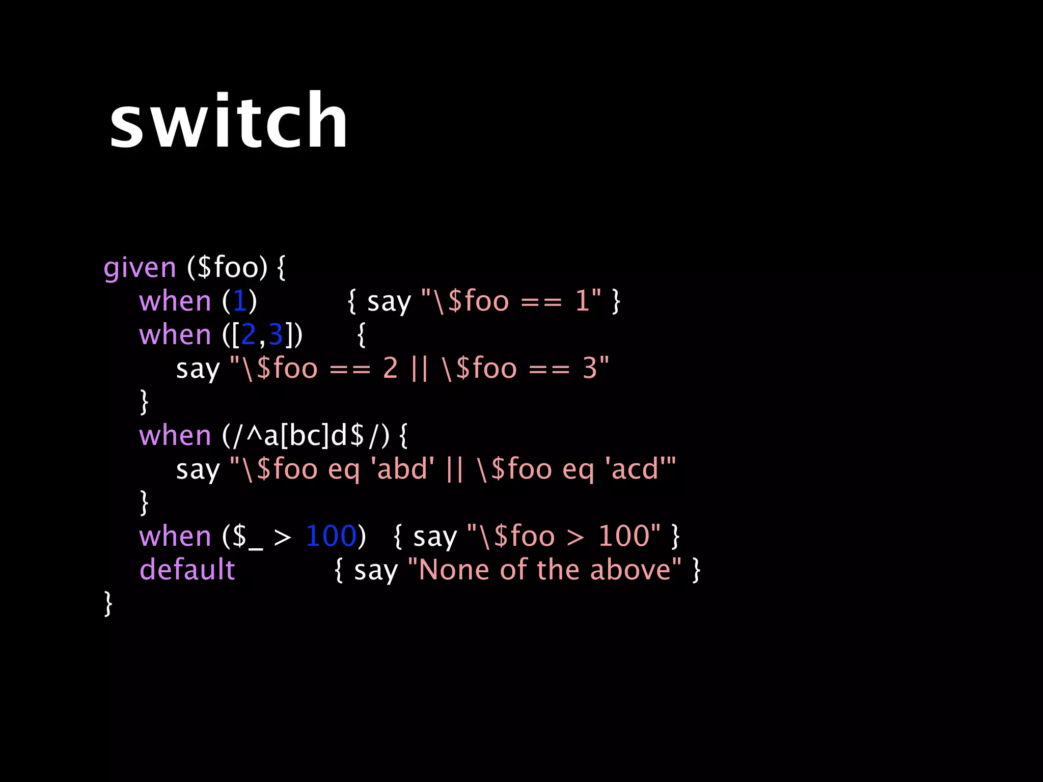 switch
given ($foo) {
   when (1)      { say "$foo == 1" }
   when ([2,3])   {
     say "$foo == 2 || $foo == 3"
   }
   when (/^a[bc]d$/) {
     say "$foo eq 'abd' || $foo eq 'acd'"
   }
   when ($_ > 100) { say "$foo > 100" }
   default      { say "None of the above" }
}
 
