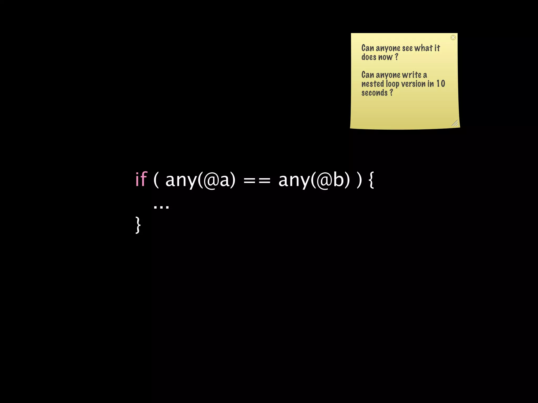 Can anyone see what it
                         does now ?

                         Can anyone write a
                         nested loop version in 10
                         seconds ?




if ( any(@a) == any(@b) ) {
   ...
}
 