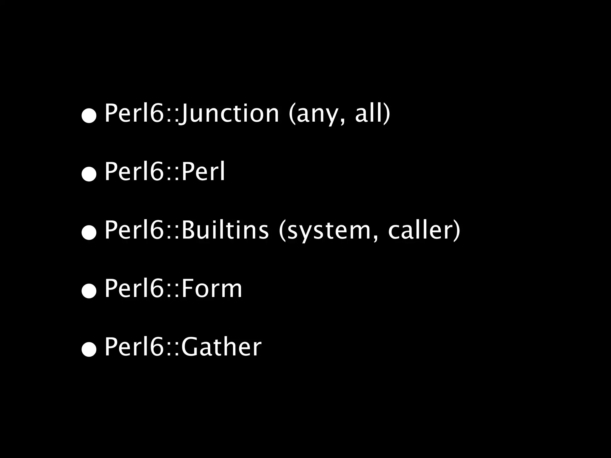 • Perl6::Junction (any, all)
• Perl6::Perl
• Perl6::Builtins (system, caller)
• Perl6::Form
• Perl6::Gather
 