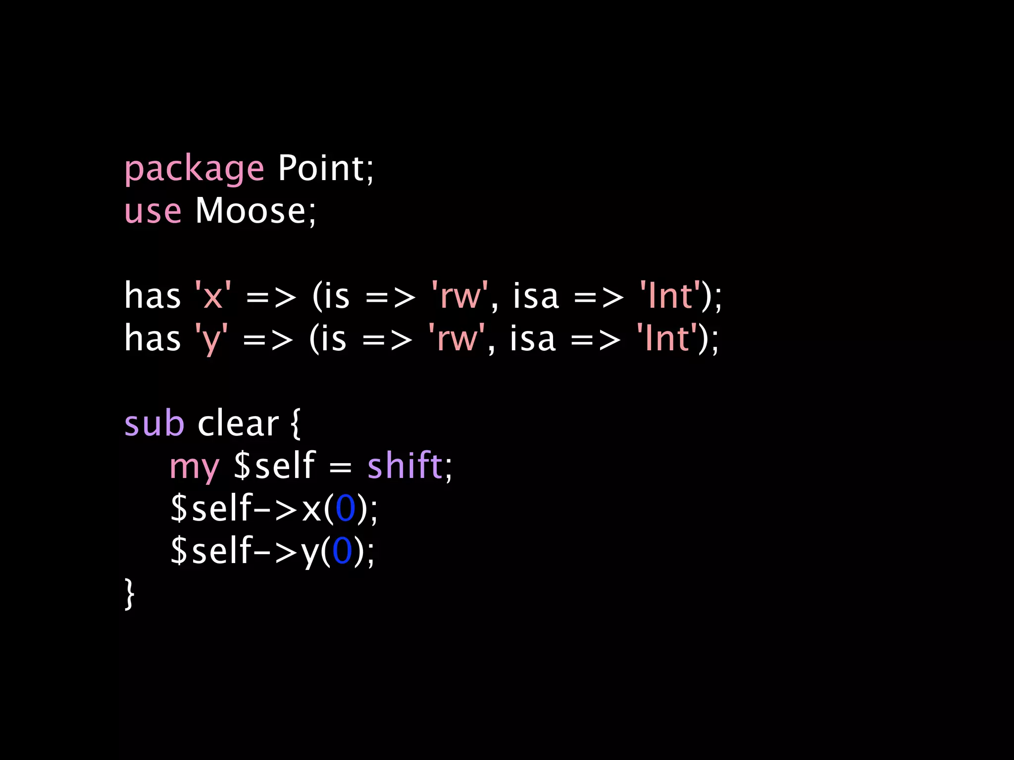 package Point;
use Moose;

has 'x' => (is => 'rw', isa => 'Int');
has 'y' => (is => 'rw', isa => 'Int');

sub clear {
  my $self = shift;
  $self->x(0);
  $self->y(0);
}
 