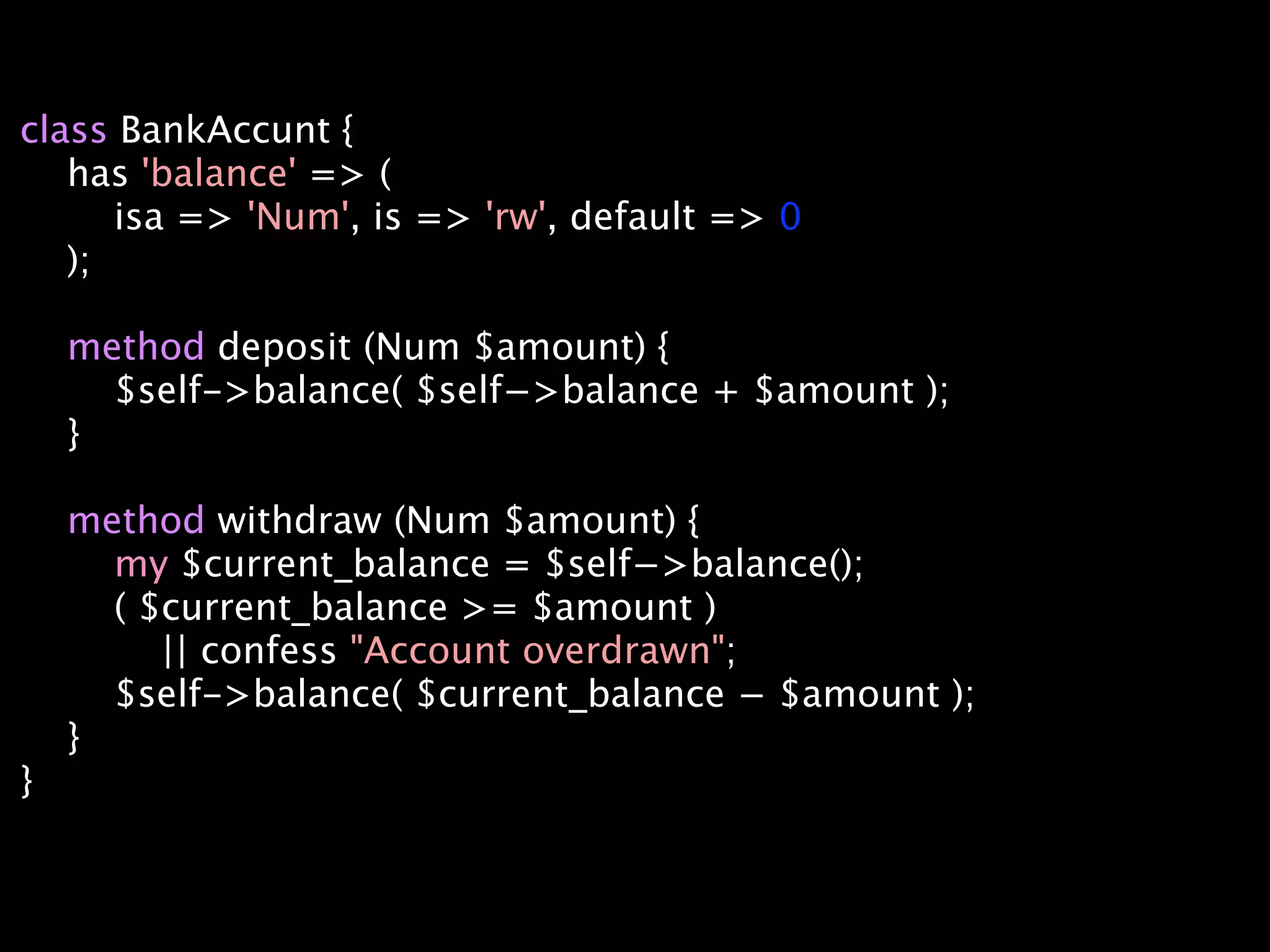 class BankAccunt {
   has 'balance' => (
      isa => 'Num', is => 'rw', default => 0
   );

    method deposit (Num $amount) {
      $self->balance( $self−>balance + $amount );
    }

    method withdraw (Num $amount) {
      my $current_balance = $self−>balance();
      ( $current_balance >= $amount )
         || confess "Account overdrawn";
      $self->balance( $current_balance − $amount );
    }
}
 