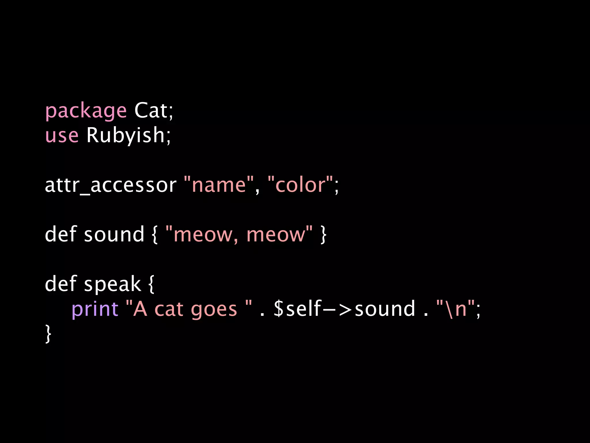 package Cat;
use Rubyish;

attr_accessor "name", "color";

def sound { "meow, meow" }

def speak {
  print "A cat goes " . $self−>sound . "n";
}
 