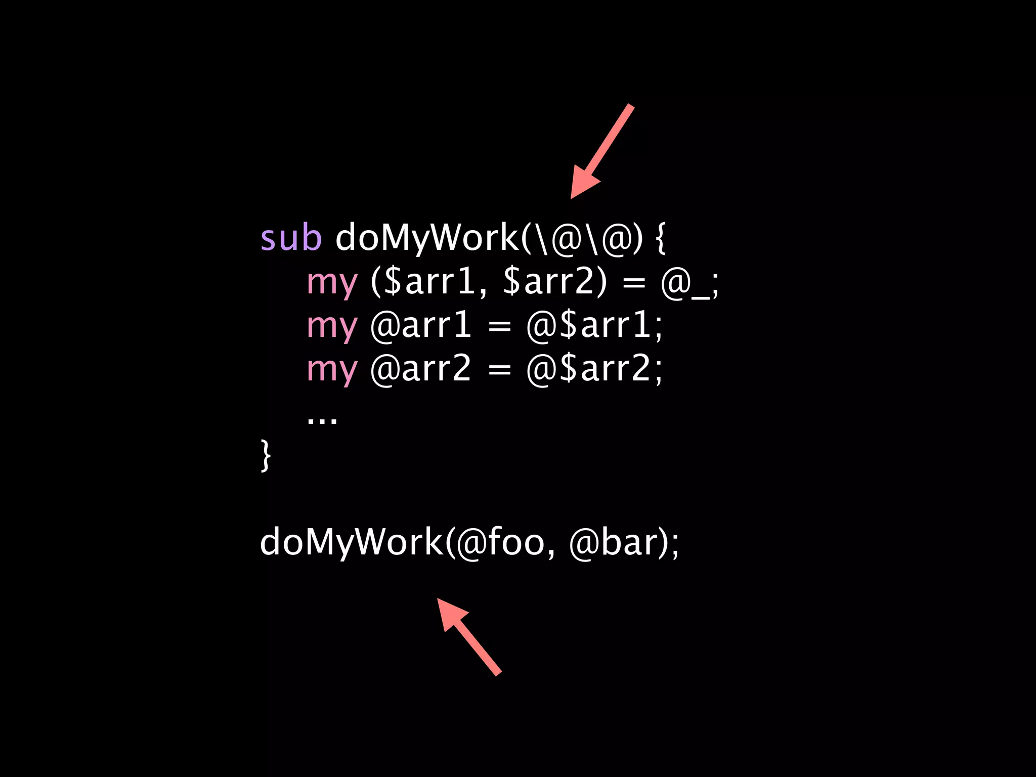 sub doMyWork(@@) {
  my ($arr1, $arr2) = @_;
  my @arr1 = @$arr1;
  my @arr2 = @$arr2;
  ...
}

doMyWork(@foo, @bar);
 