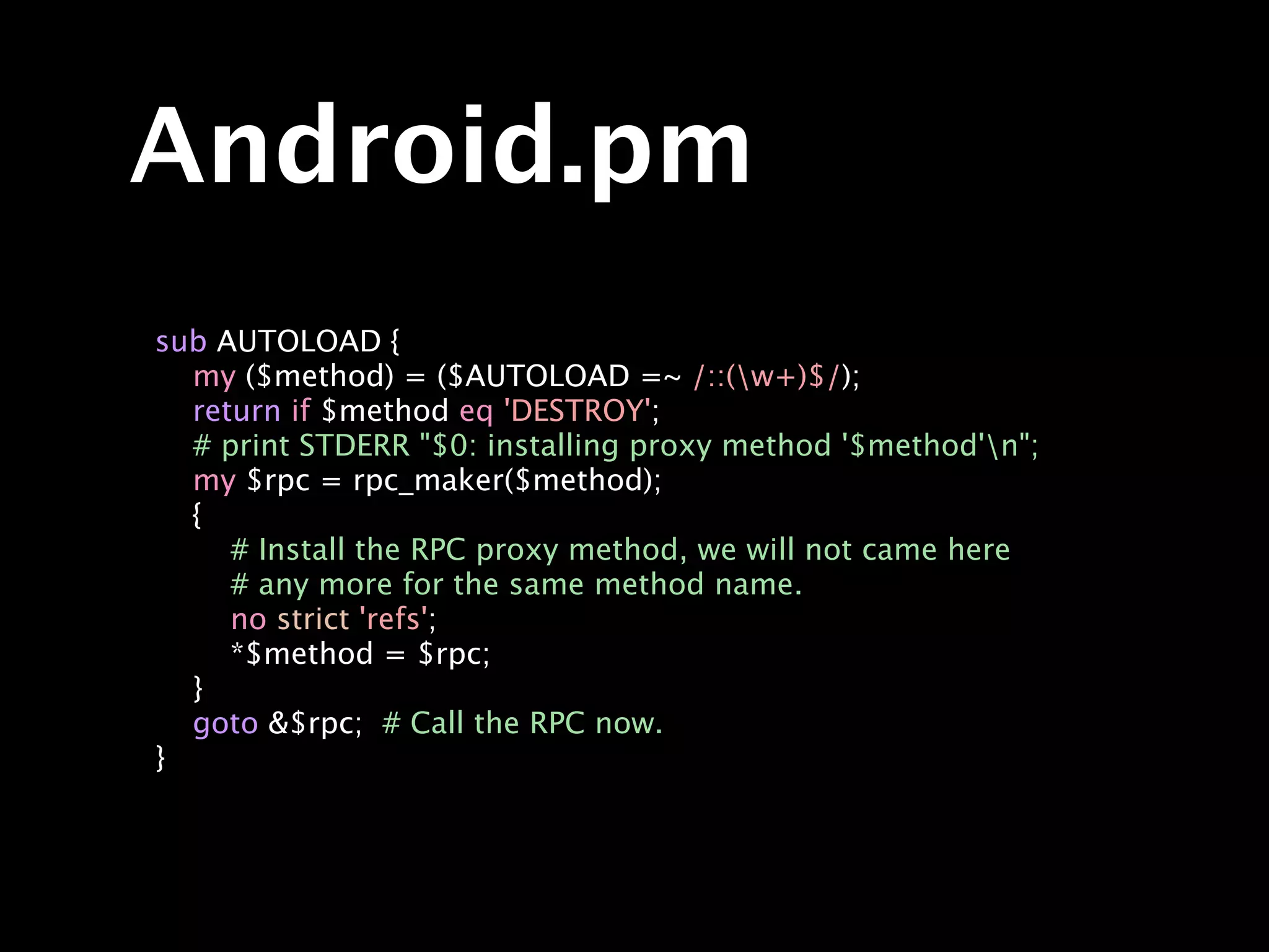 Android.pm
sub AUTOLOAD {
  my ($method) = ($AUTOLOAD =~ /::(w+)$/);
  return if $method eq 'DESTROY';
  # print STDERR "$0: installing proxy method '$method'n";
  my $rpc = rpc_maker($method);
  {
     # Install the RPC proxy method, we will not came here
     # any more for the same method name.
     no strict 'refs';
     *$method = $rpc;
  }
  goto &$rpc; # Call the RPC now.
}
 