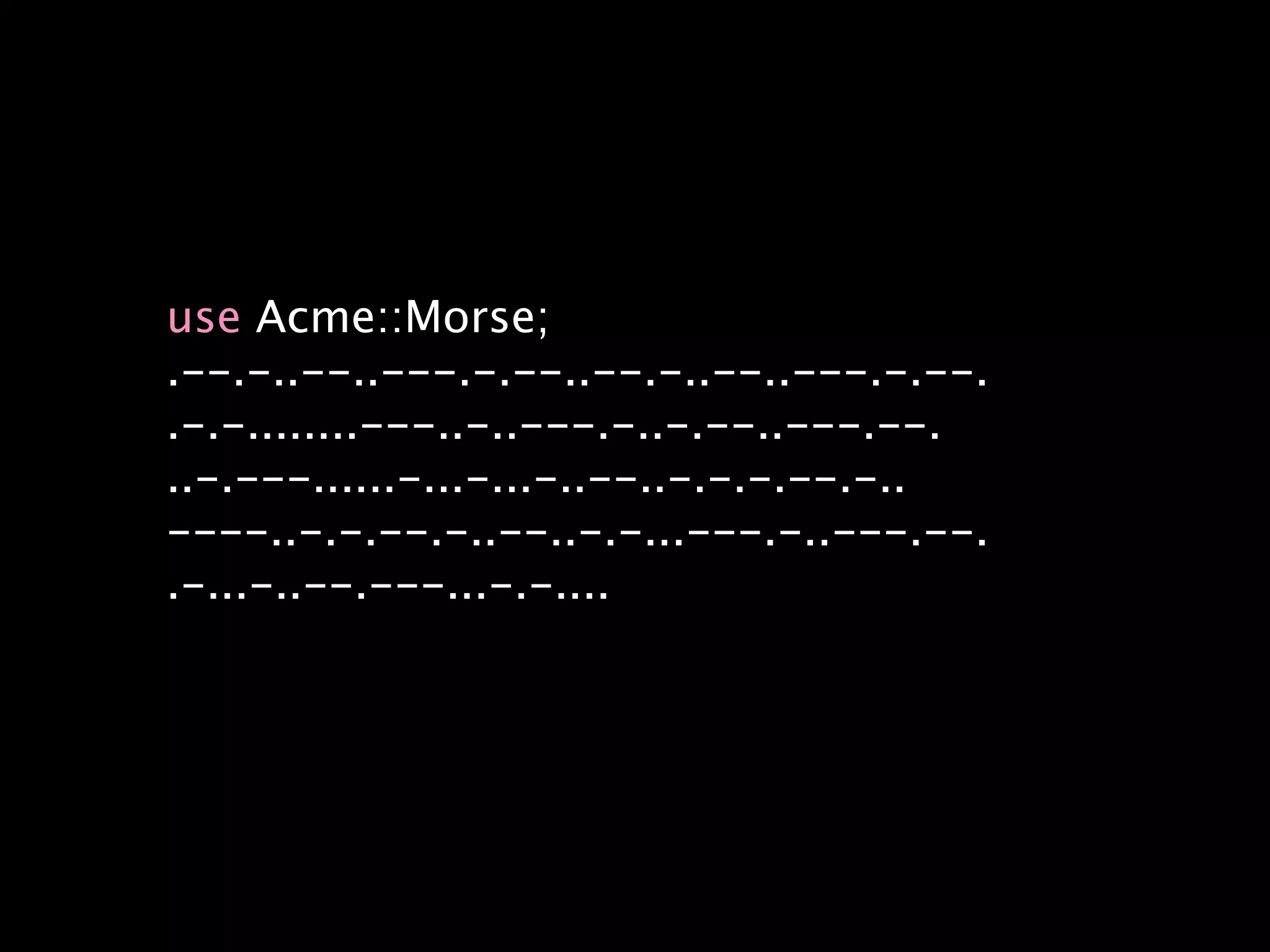 use Acme::Morse;
.--.-..--..---.-.--..--.-..--..---.-.--.
.-.-........---..-..---.-..-.--..---.--.
..-.---......-...-...-..--..-.-.-.--.-..
----..-.-.--.-..--..-.-...---.-..---.--.
.-...-..--.---...-.-....
 