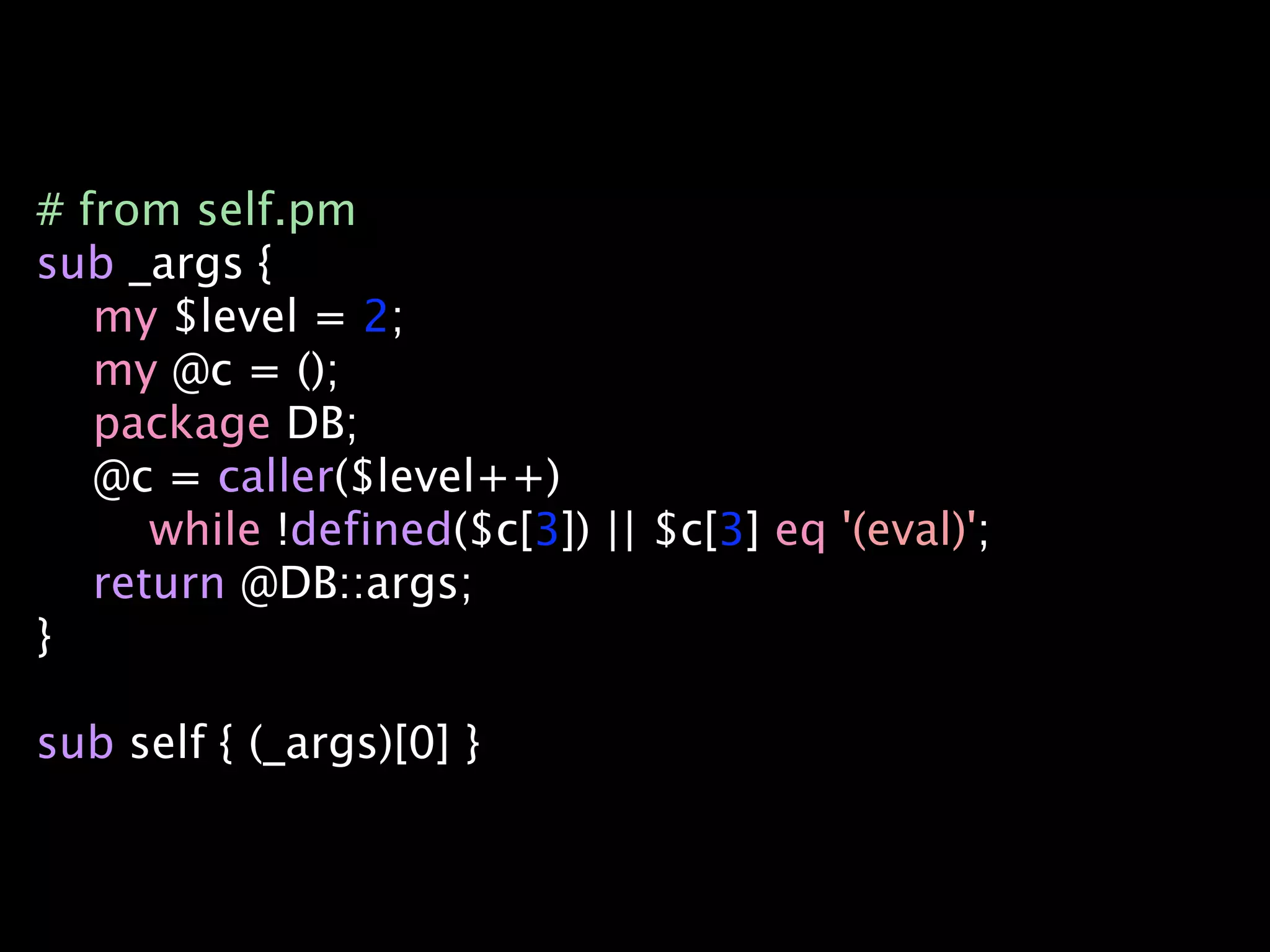 # from self.pm
sub _args {
   my $level = 2;
   my @c = ();
   package DB;
   @c = caller($level++)
      while !defined($c[3]) || $c[3] eq '(eval)';
   return @DB::args;
}

sub self { (_args)[0] }
 
