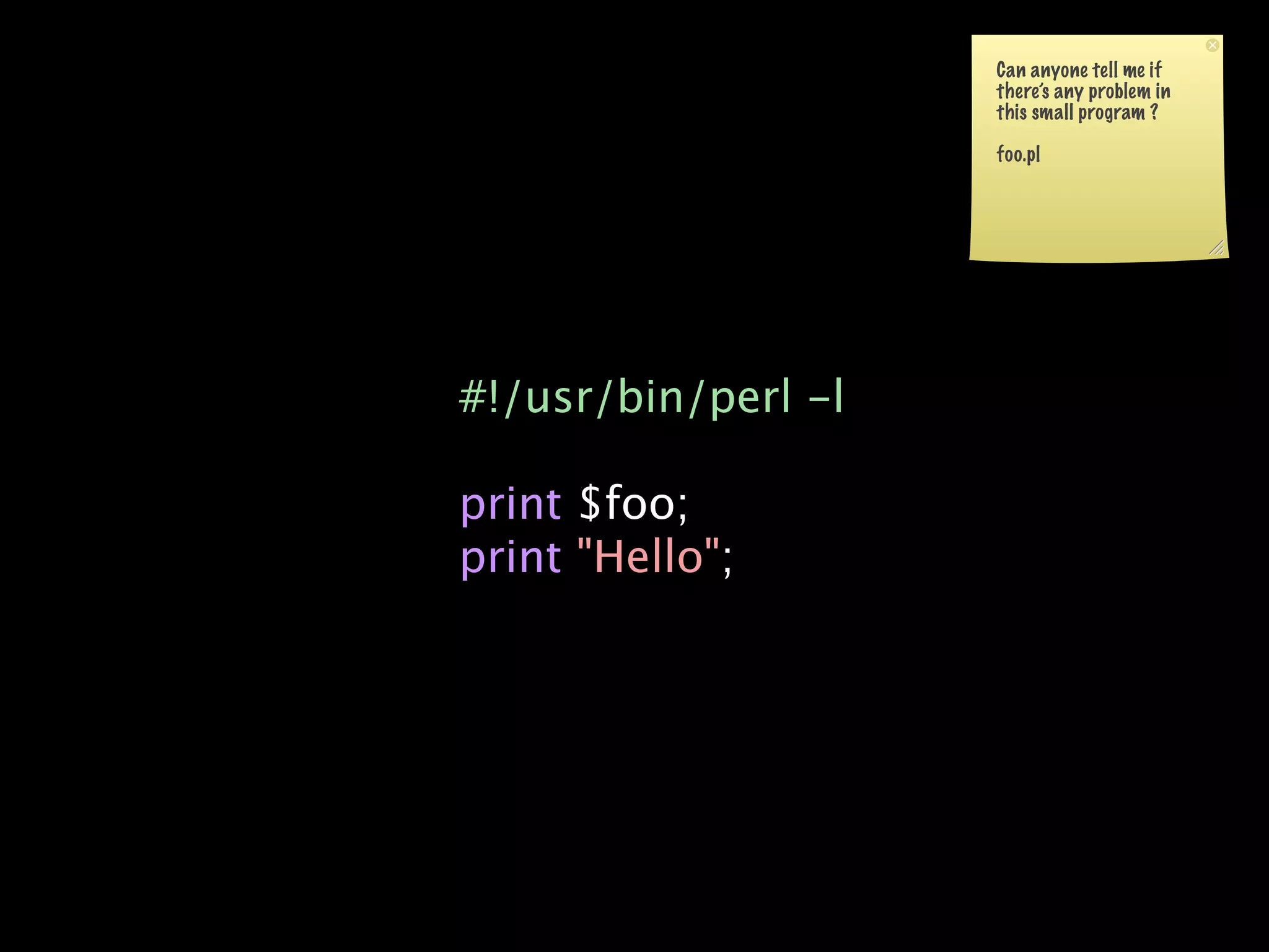 Can anyone tell me if
                     there’s any problem in
                     this small program ?

                     foo.pl




#!/usr/bin/perl -l

print $foo;
print "Hello";
 
