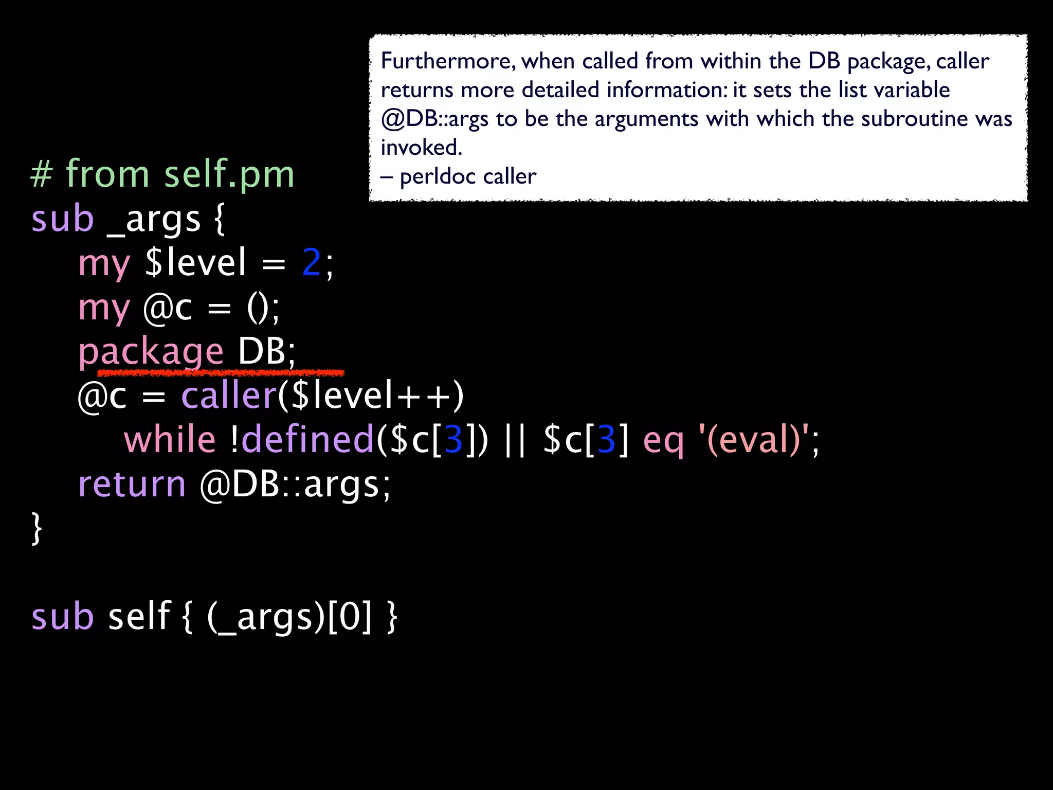 Furthermore, when called from within the DB package, caller
                     returns more detailed information: it sets the list variable
                     @DB::args to be the arguments with which the subroutine was
                     invoked.
# from self.pm       – perldoc caller
sub _args {
   my $level = 2;
   my @c = ();
   package DB;
   @c = caller($level++)
      while !defined($c[3]) || $c[3] eq '(eval)';
   return @DB::args;
}

sub self { (_args)[0] }
 