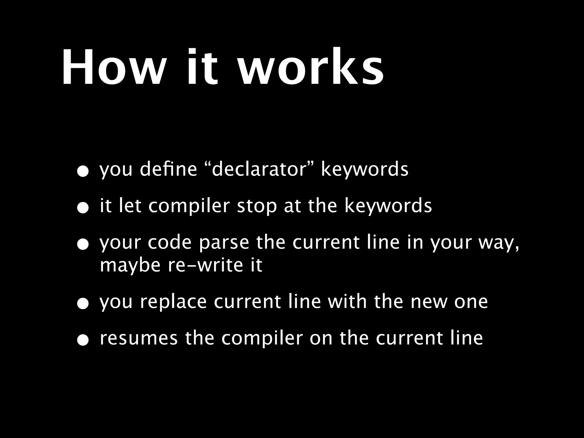 How it works

• you deﬁne “declarator” keywords
• it let compiler stop at the keywords
• your code parse the current line in your way,
  maybe re-write it

• you replace current line with the new one
• resumes the compiler on the current line
 