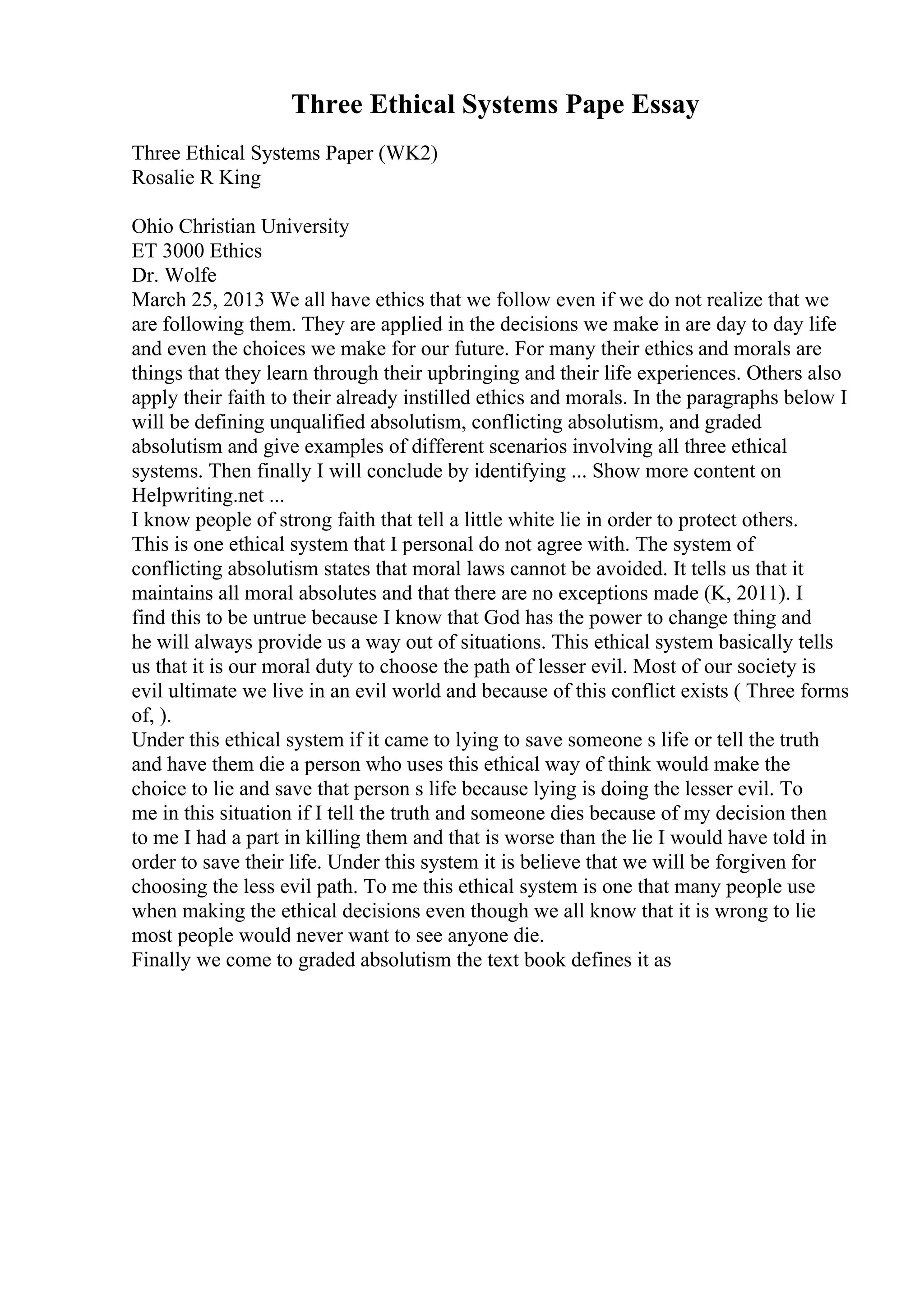 Three Ethical Systems Pape Essay
Three Ethical Systems Paper (WK2)
Rosalie R King
Ohio Christian University
ET 3000 Ethics
Dr. Wolfe
March 25, 2013 We all have ethics that we follow even if we do not realize that we
are following them. They are applied in the decisions we make in are day to day life
and even the choices we make for our future. For many their ethics and morals are
things that they learn through their upbringing and their life experiences. Others also
apply their faith to their already instilled ethics and morals. In the paragraphs below I
will be defining unqualified absolutism, conflicting absolutism, and graded
absolutism and give examples of different scenarios involving all three ethical
systems. Then finally I will conclude by identifying ... Show more content on
Helpwriting.net ...
I know people of strong faith that tell a little white lie in order to protect others.
This is one ethical system that I personal do not agree with. The system of
conflicting absolutism states that moral laws cannot be avoided. It tells us that it
maintains all moral absolutes and that there are no exceptions made (K, 2011). I
find this to be untrue because I know that God has the power to change thing and
he will always provide us a way out of situations. This ethical system basically tells
us that it is our moral duty to choose the path of lesser evil. Most of our society is
evil ultimate we live in an evil world and because of this conflict exists ( Three forms
of, ).
Under this ethical system if it came to lying to save someone s life or tell the truth
and have them die a person who uses this ethical way of think would make the
choice to lie and save that person s life because lying is doing the lesser evil. To
me in this situation if I tell the truth and someone dies because of my decision then
to me I had a part in killing them and that is worse than the lie I would have told in
order to save their life. Under this system it is believe that we will be forgiven for
choosing the less evil path. To me this ethical system is one that many people use
when making the ethical decisions even though we all know that it is wrong to lie
most people would never want to see anyone die.
Finally we come to graded absolutism the text book defines it as
 