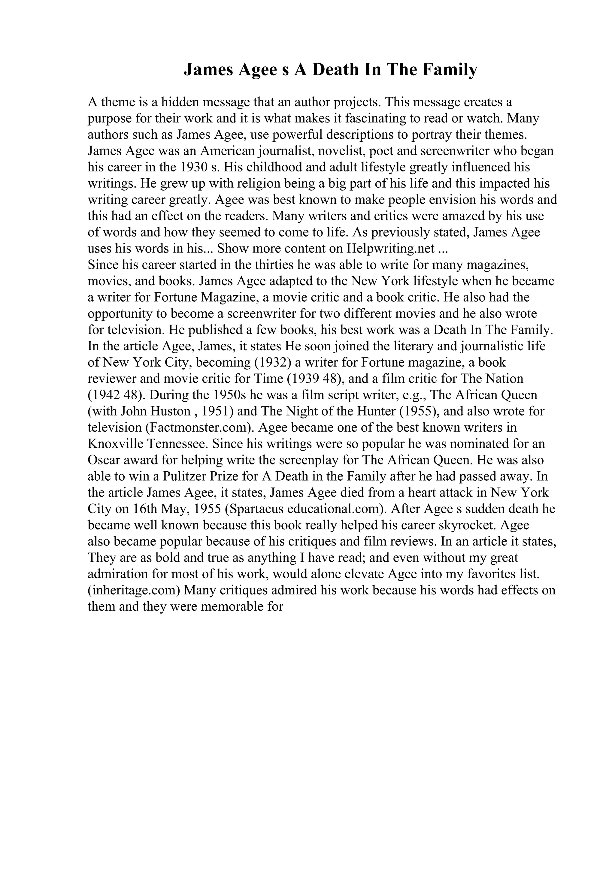 James Agee s A Death In The Family
A theme is a hidden message that an author projects. This message creates a
purpose for their work and it is what makes it fascinating to read or watch. Many
authors such as James Agee, use powerful descriptions to portray their themes.
James Agee was an American journalist, novelist, poet and screenwriter who began
his career in the 1930 s. His childhood and adult lifestyle greatly influenced his
writings. He grew up with religion being a big part of his life and this impacted his
writing career greatly. Agee was best known to make people envision his words and
this had an effect on the readers. Many writers and critics were amazed by his use
of words and how they seemed to come to life. As previously stated, James Agee
uses his words in his... Show more content on Helpwriting.net ...
Since his career started in the thirties he was able to write for many magazines,
movies, and books. James Agee adapted to the New York lifestyle when he became
a writer for Fortune Magazine, a movie critic and a book critic. He also had the
opportunity to become a screenwriter for two different movies and he also wrote
for television. He published a few books, his best work was a Death In The Family.
In the article Agee, James, it states He soon joined the literary and journalistic life
of New York City, becoming (1932) a writer for Fortune magazine, a book
reviewer and movie critic for Time (1939 48), and a film critic for The Nation
(1942 48). During the 1950s he was a film script writer, e.g., The African Queen
(with John Huston , 1951) and The Night of the Hunter (1955), and also wrote for
television (Factmonster.com). Agee became one of the best known writers in
Knoxville Tennessee. Since his writings were so popular he was nominated for an
Oscar award for helping write the screenplay for The African Queen. He was also
able to win a Pulitzer Prize for A Death in the Family after he had passed away. In
the article James Agee, it states, James Agee died from a heart attack in New York
City on 16th May, 1955 (Spartacus educational.com). After Agee s sudden death he
became well known because this book really helped his career skyrocket. Agee
also became popular because of his critiques and film reviews. In an article it states,
They are as bold and true as anything I have read; and even without my great
admiration for most of his work, would alone elevate Agee into my favorites list.
(inheritage.com) Many critiques admired his work because his words had effects on
them and they were memorable for
 