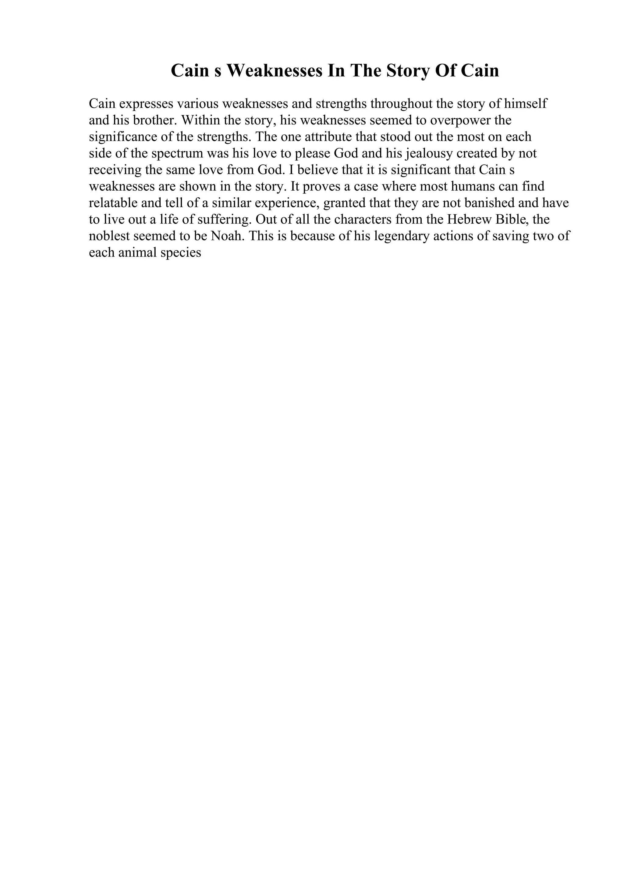 Cain s Weaknesses In The Story Of Cain
Cain expresses various weaknesses and strengths throughout the story of himself
and his brother. Within the story, his weaknesses seemed to overpower the
significance of the strengths. The one attribute that stood out the most on each
side of the spectrum was his love to please God and his jealousy created by not
receiving the same love from God. I believe that it is significant that Cain s
weaknesses are shown in the story. It proves a case where most humans can find
relatable and tell of a similar experience, granted that they are not banished and have
to live out a life of suffering. Out of all the characters from the Hebrew Bible, the
noblest seemed to be Noah. This is because of his legendary actions of saving two of
each animal species
 