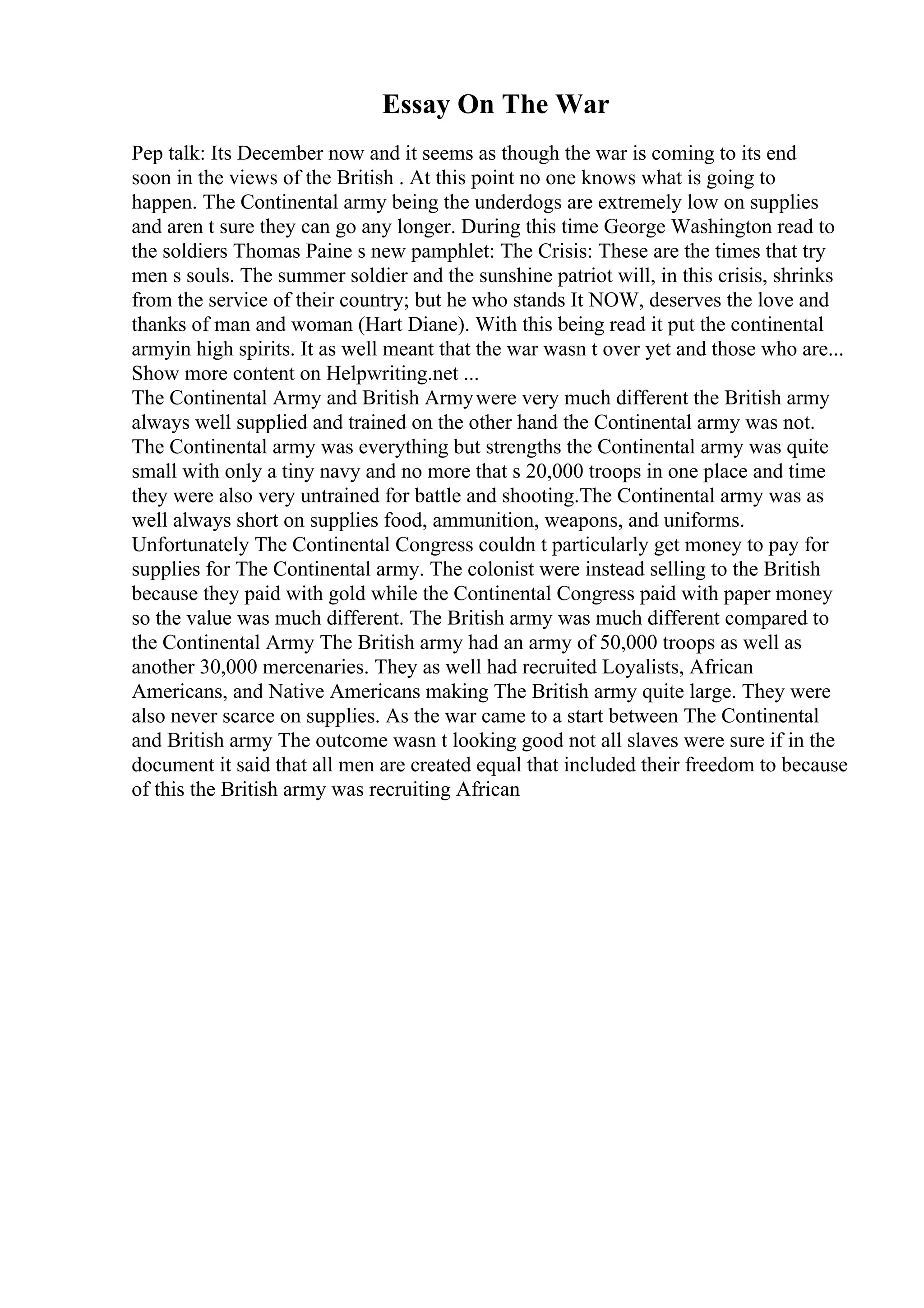 Essay On The War
Pep talk: Its December now and it seems as though the war is coming to its end
soon in the views of the British . At this point no one knows what is going to
happen. The Continental army being the underdogs are extremely low on supplies
and aren t sure they can go any longer. During this time George Washington read to
the soldiers Thomas Paine s new pamphlet: The Crisis: These are the times that try
men s souls. The summer soldier and the sunshine patriot will, in this crisis, shrinks
from the service of their country; but he who stands It NOW, deserves the love and
thanks of man and woman (Hart Diane). With this being read it put the continental
armyin high spirits. It as well meant that the war wasn t over yet and those who are...
Show more content on Helpwriting.net ...
The Continental Army and British Armywere very much different the British army
always well supplied and trained on the other hand the Continental army was not.
The Continental army was everything but strengths the Continental army was quite
small with only a tiny navy and no more that s 20,000 troops in one place and time
they were also very untrained for battle and shooting.The Continental army was as
well always short on supplies food, ammunition, weapons, and uniforms.
Unfortunately The Continental Congress couldn t particularly get money to pay for
supplies for The Continental army. The colonist were instead selling to the British
because they paid with gold while the Continental Congress paid with paper money
so the value was much different. The British army was much different compared to
the Continental Army The British army had an army of 50,000 troops as well as
another 30,000 mercenaries. They as well had recruited Loyalists, African
Americans, and Native Americans making The British army quite large. They were
also never scarce on supplies. As the war came to a start between The Continental
and British army The outcome wasn t looking good not all slaves were sure if in the
document it said that all men are created equal that included their freedom to because
of this the British army was recruiting African
 