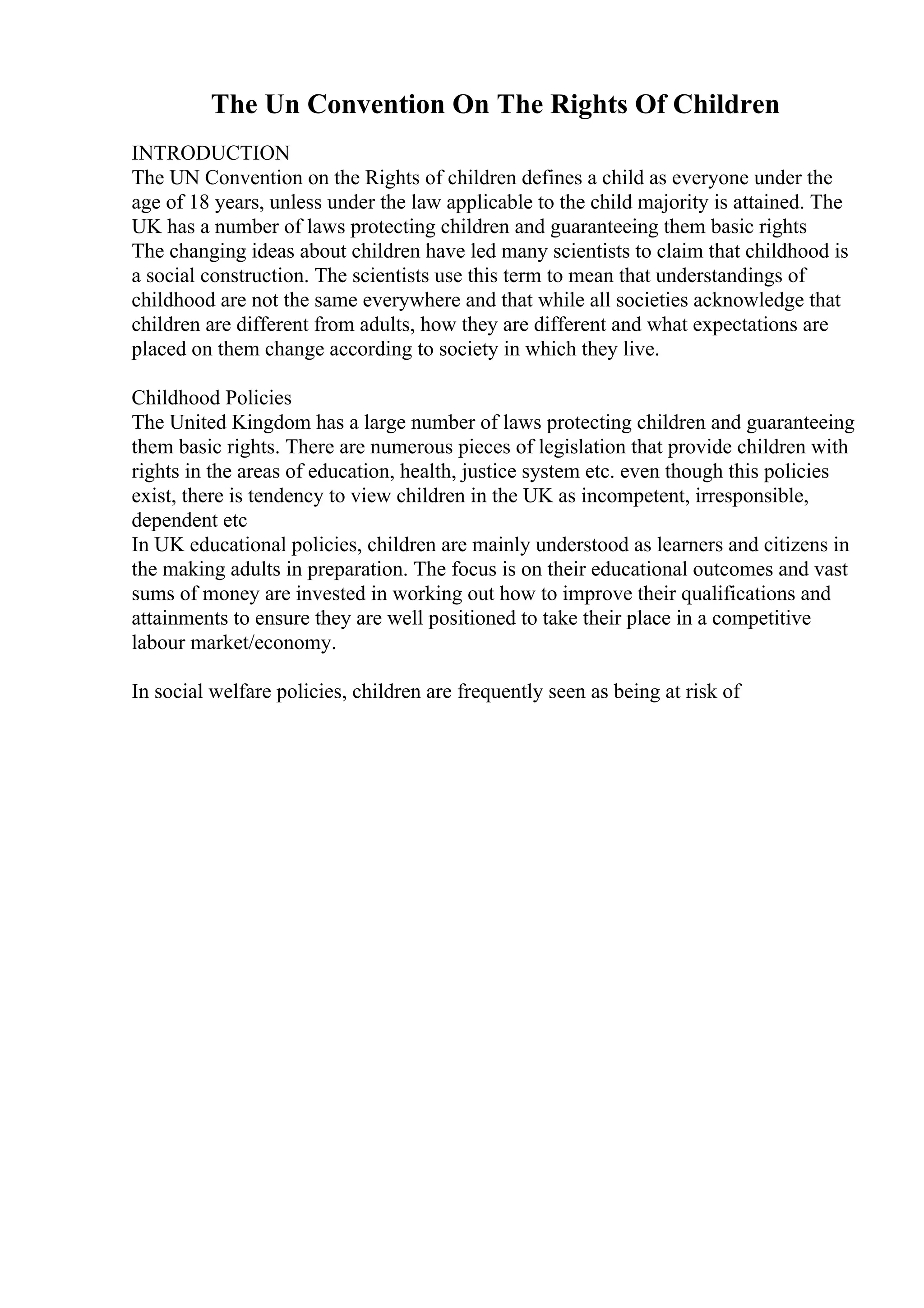 The Un Convention On The Rights Of Children
INTRODUCTION
The UN Convention on the Rights of children defines a child as everyone under the
age of 18 years, unless under the law applicable to the child majority is attained. The
UK has a number of laws protecting children and guaranteeing them basic rights
The changing ideas about children have led many scientists to claim that childhood is
a social construction. The scientists use this term to mean that understandings of
childhood are not the same everywhere and that while all societies acknowledge that
children are different from adults, how they are different and what expectations are
placed on them change according to society in which they live.
Childhood Policies
The United Kingdom has a large number of laws protecting children and guaranteeing
them basic rights. There are numerous pieces of legislation that provide children with
rights in the areas of education, health, justice system etc. even though this policies
exist, there is tendency to view children in the UK as incompetent, irresponsible,
dependent etc
In UK educational policies, children are mainly understood as learners and citizens in
the making adults in preparation. The focus is on their educational outcomes and vast
sums of money are invested in working out how to improve their qualifications and
attainments to ensure they are well positioned to take their place in a competitive
labour market/economy.
In social welfare policies, children are frequently seen as being at risk of
 