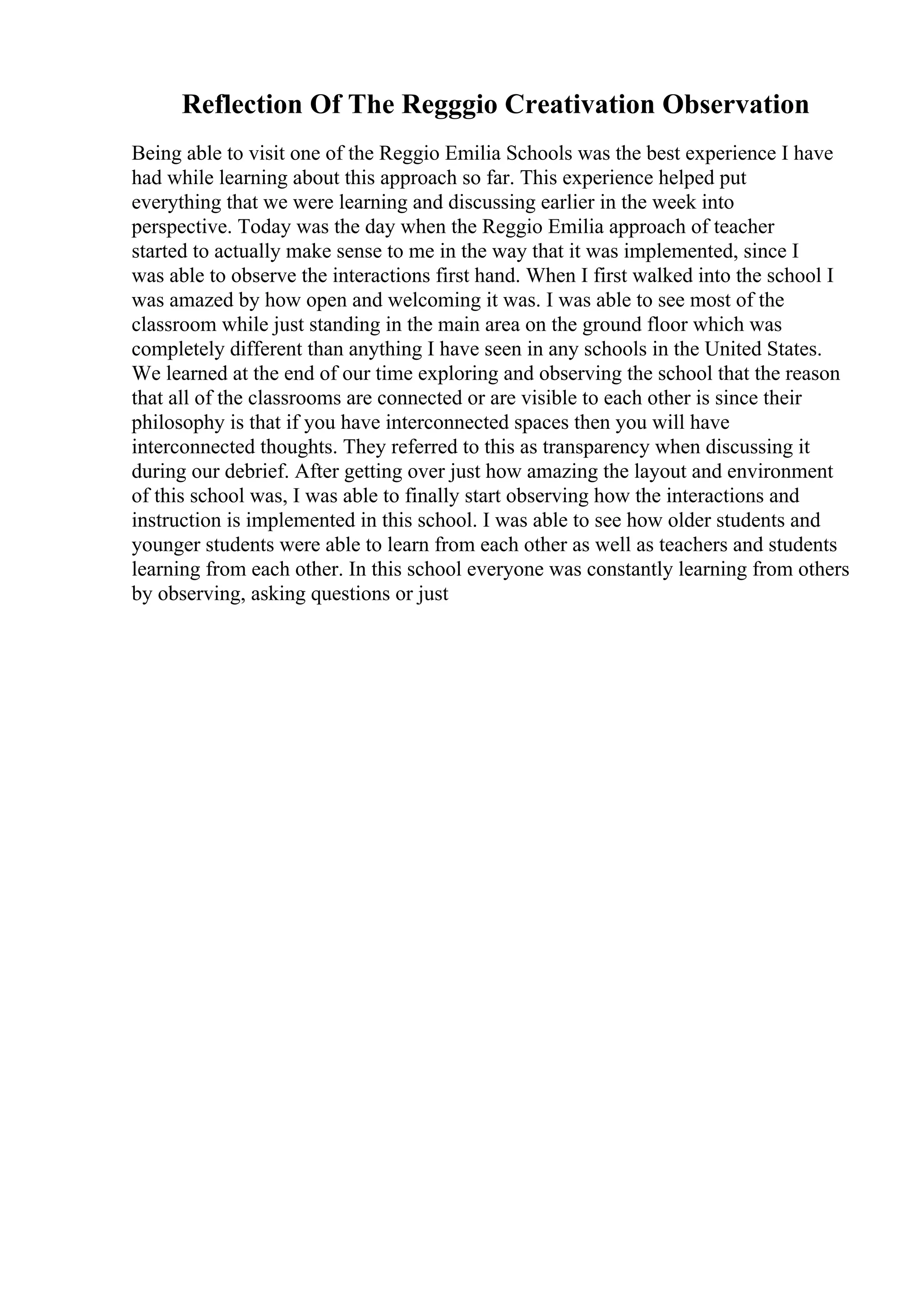 Reflection Of The Regggio Creativation Observation
Being able to visit one of the Reggio Emilia Schools was the best experience I have
had while learning about this approach so far. This experience helped put
everything that we were learning and discussing earlier in the week into
perspective. Today was the day when the Reggio Emilia approach of teacher
started to actually make sense to me in the way that it was implemented, since I
was able to observe the interactions first hand. When I first walked into the school I
was amazed by how open and welcoming it was. I was able to see most of the
classroom while just standing in the main area on the ground floor which was
completely different than anything I have seen in any schools in the United States.
We learned at the end of our time exploring and observing the school that the reason
that all of the classrooms are connected or are visible to each other is since their
philosophy is that if you have interconnected spaces then you will have
interconnected thoughts. They referred to this as transparency when discussing it
during our debrief. After getting over just how amazing the layout and environment
of this school was, I was able to finally start observing how the interactions and
instruction is implemented in this school. I was able to see how older students and
younger students were able to learn from each other as well as teachers and students
learning from each other. In this school everyone was constantly learning from others
by observing, asking questions or just
 