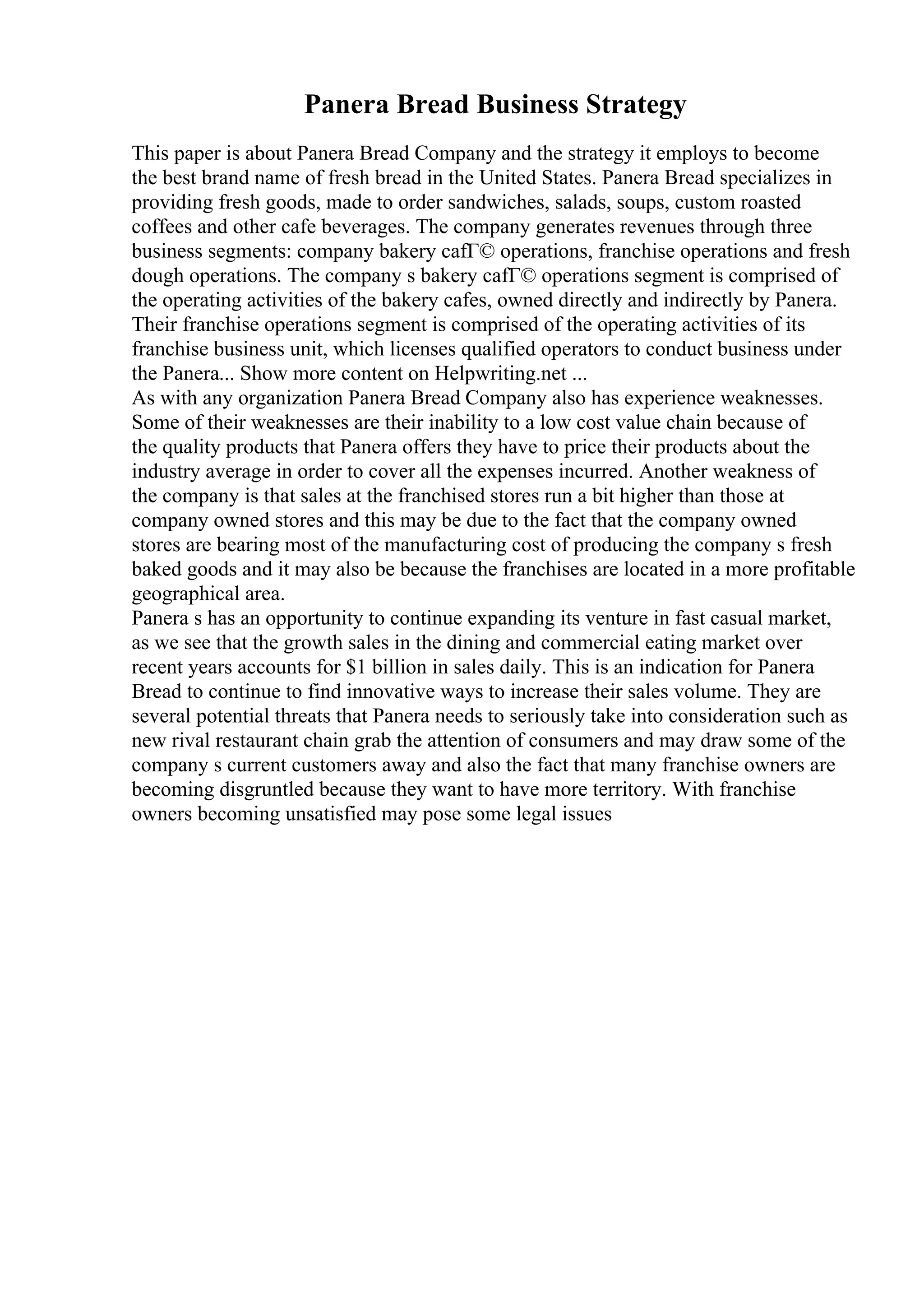 Panera Bread Business Strategy
This paper is about Panera Bread Company and the strategy it employs to become
the best brand name of fresh bread in the United States. Panera Bread specializes in
providing fresh goods, made to order sandwiches, salads, soups, custom roasted
coffees and other cafe beverages. The company generates revenues through three
business segments: company bakery cafГ© operations, franchise operations and fresh
dough operations. The company s bakery cafГ© operations segment is comprised of
the operating activities of the bakery cafes, owned directly and indirectly by Panera.
Their franchise operations segment is comprised of the operating activities of its
franchise business unit, which licenses qualified operators to conduct business under
the Panera... Show more content on Helpwriting.net ...
As with any organization Panera Bread Company also has experience weaknesses.
Some of their weaknesses are their inability to a low cost value chain because of
the quality products that Panera offers they have to price their products about the
industry average in order to cover all the expenses incurred. Another weakness of
the company is that sales at the franchised stores run a bit higher than those at
company owned stores and this may be due to the fact that the company owned
stores are bearing most of the manufacturing cost of producing the company s fresh
baked goods and it may also be because the franchises are located in a more profitable
geographical area.
Panera s has an opportunity to continue expanding its venture in fast casual market,
as we see that the growth sales in the dining and commercial eating market over
recent years accounts for $1 billion in sales daily. This is an indication for Panera
Bread to continue to find innovative ways to increase their sales volume. They are
several potential threats that Panera needs to seriously take into consideration such as
new rival restaurant chain grab the attention of consumers and may draw some of the
company s current customers away and also the fact that many franchise owners are
becoming disgruntled because they want to have more territory. With franchise
owners becoming unsatisfied may pose some legal issues
 