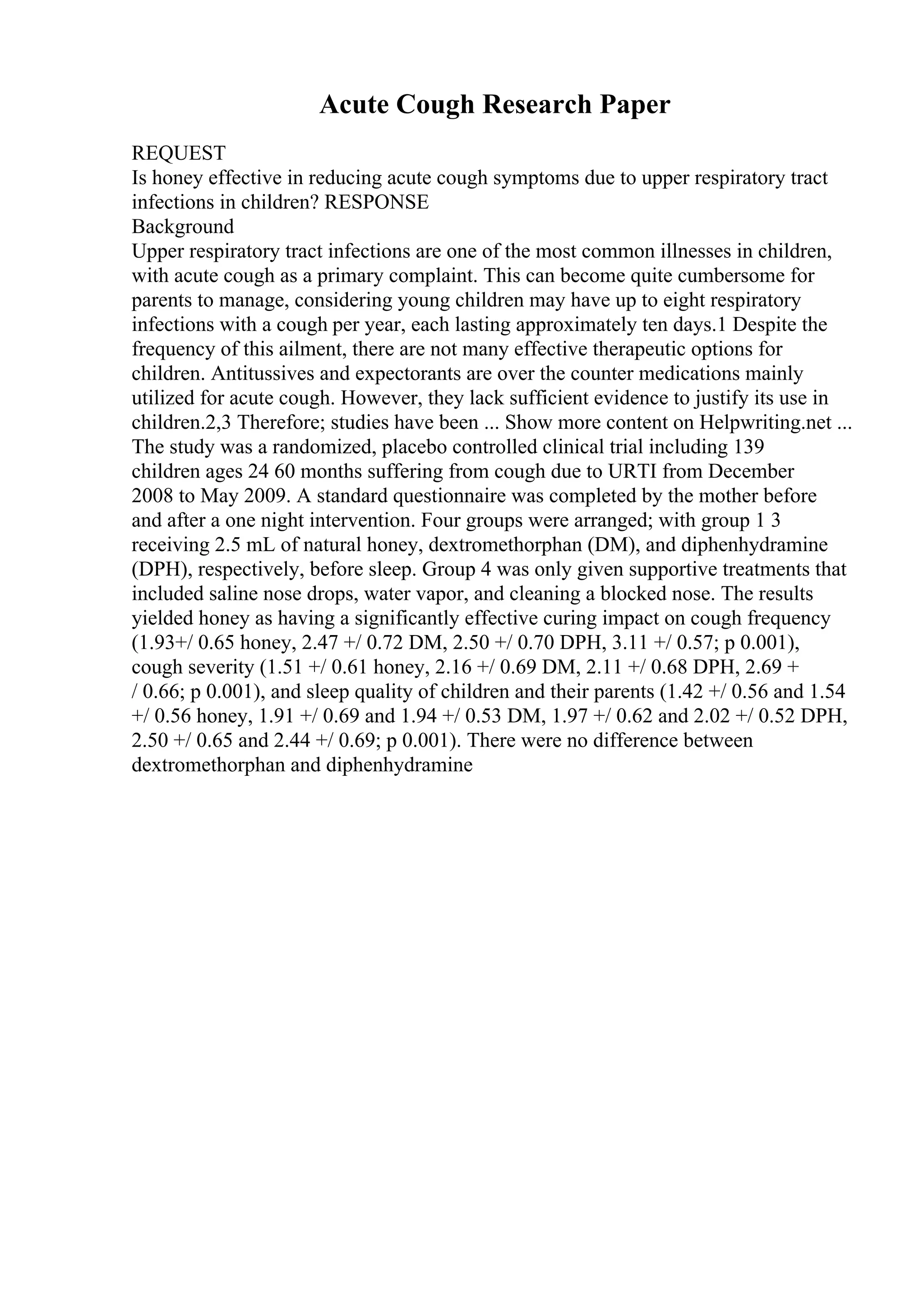 Acute Cough Research Paper
REQUEST
Is honey effective in reducing acute cough symptoms due to upper respiratory tract
infections in children? RESPONSE
Background
Upper respiratory tract infections are one of the most common illnesses in children,
with acute cough as a primary complaint. This can become quite cumbersome for
parents to manage, considering young children may have up to eight respiratory
infections with a cough per year, each lasting approximately ten days.1 Despite the
frequency of this ailment, there are not many effective therapeutic options for
children. Antitussives and expectorants are over the counter medications mainly
utilized for acute cough. However, they lack sufficient evidence to justify its use in
children.2,3 Therefore; studies have been ... Show more content on Helpwriting.net ...
The study was a randomized, placebo controlled clinical trial including 139
children ages 24 60 months suffering from cough due to URTI from December
2008 to May 2009. A standard questionnaire was completed by the mother before
and after a one night intervention. Four groups were arranged; with group 1 3
receiving 2.5 mL of natural honey, dextromethorphan (DM), and diphenhydramine
(DPH), respectively, before sleep. Group 4 was only given supportive treatments that
included saline nose drops, water vapor, and cleaning a blocked nose. The results
yielded honey as having a significantly effective curing impact on cough frequency
(1.93+/ 0.65 honey, 2.47 +/ 0.72 DM, 2.50 +/ 0.70 DPH, 3.11 +/ 0.57; p 0.001),
cough severity (1.51 +/ 0.61 honey, 2.16 +/ 0.69 DM, 2.11 +/ 0.68 DPH, 2.69 +
/ 0.66; p 0.001), and sleep quality of children and their parents (1.42 +/ 0.56 and 1.54
+/ 0.56 honey, 1.91 +/ 0.69 and 1.94 +/ 0.53 DM, 1.97 +/ 0.62 and 2.02 +/ 0.52 DPH,
2.50 +/ 0.65 and 2.44 +/ 0.69; p 0.001). There were no difference between
dextromethorphan and diphenhydramine
 