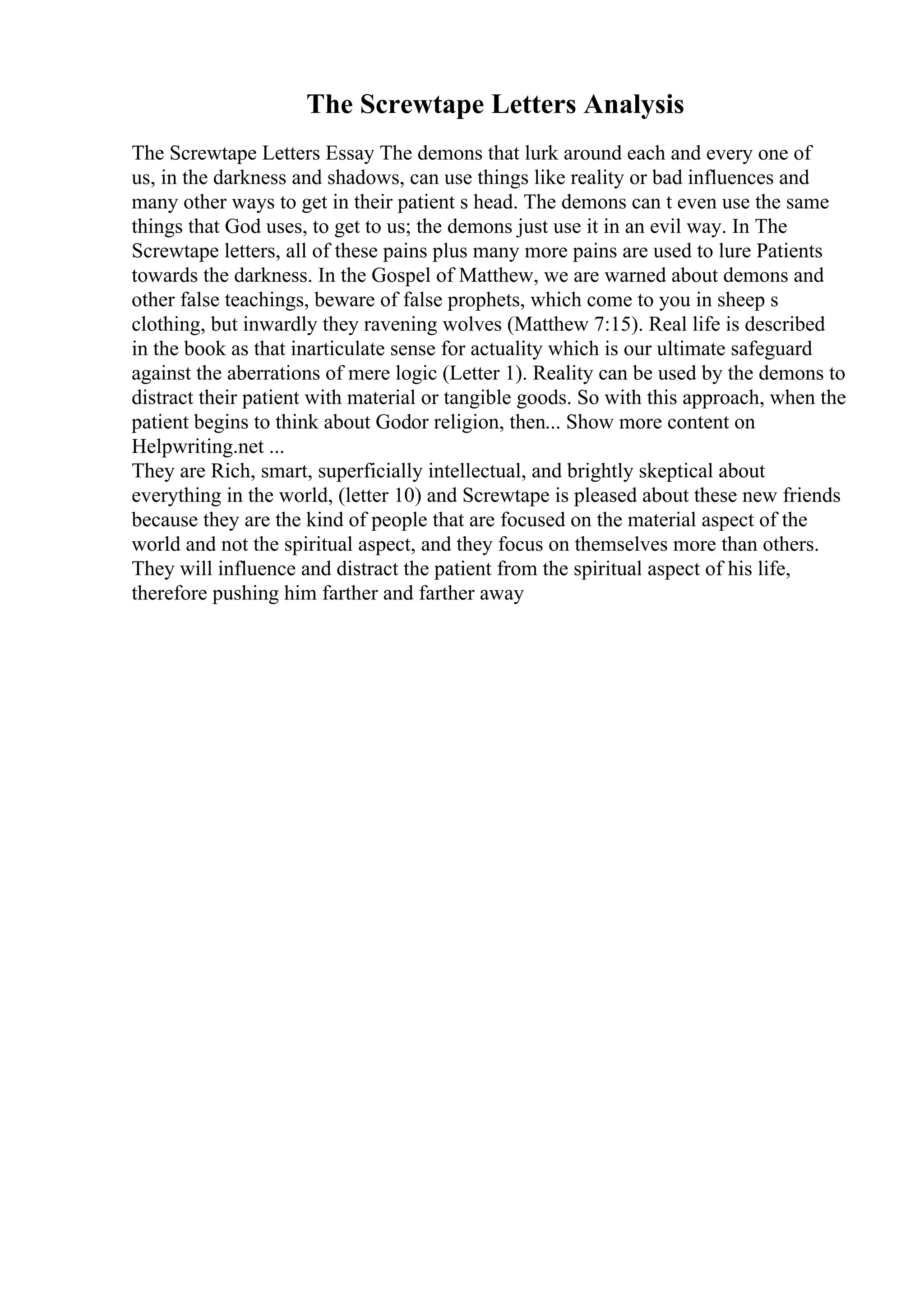 The Screwtape Letters Analysis
The Screwtape Letters Essay The demons that lurk around each and every one of
us, in the darkness and shadows, can use things like reality or bad influences and
many other ways to get in their patient s head. The demons can t even use the same
things that God uses, to get to us; the demons just use it in an evil way. In The
Screwtape letters, all of these pains plus many more pains are used to lure Patients
towards the darkness. In the Gospel of Matthew, we are warned about demons and
other false teachings, beware of false prophets, which come to you in sheep s
clothing, but inwardly they ravening wolves (Matthew 7:15). Real life is described
in the book as that inarticulate sense for actuality which is our ultimate safeguard
against the aberrations of mere logic (Letter 1). Reality can be used by the demons to
distract their patient with material or tangible goods. So with this approach, when the
patient begins to think about Godor religion, then... Show more content on
Helpwriting.net ...
They are Rich, smart, superficially intellectual, and brightly skeptical about
everything in the world, (letter 10) and Screwtape is pleased about these new friends
because they are the kind of people that are focused on the material aspect of the
world and not the spiritual aspect, and they focus on themselves more than others.
They will influence and distract the patient from the spiritual aspect of his life,
therefore pushing him farther and farther away
 