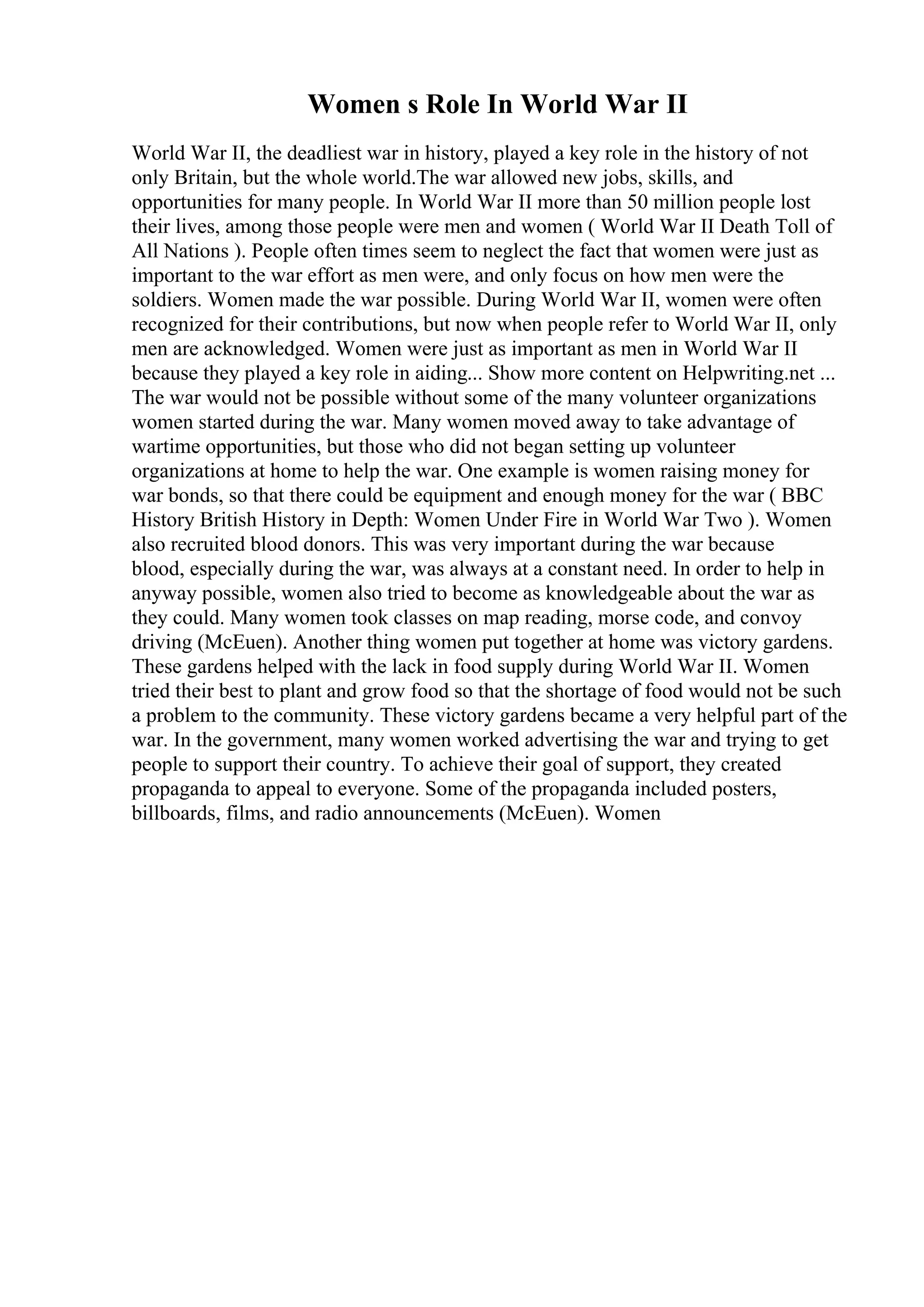 Women s Role In World War II
World War II, the deadliest war in history, played a key role in the history of not
only Britain, but the whole world.The war allowed new jobs, skills, and
opportunities for many people. In World War II more than 50 million people lost
their lives, among those people were men and women ( World War II Death Toll of
All Nations ). People often times seem to neglect the fact that women were just as
important to the war effort as men were, and only focus on how men were the
soldiers. Women made the war possible. During World War II, women were often
recognized for their contributions, but now when people refer to World War II, only
men are acknowledged. Women were just as important as men in World War II
because they played a key role in aiding... Show more content on Helpwriting.net ...
The war would not be possible without some of the many volunteer organizations
women started during the war. Many women moved away to take advantage of
wartime opportunities, but those who did not began setting up volunteer
organizations at home to help the war. One example is women raising money for
war bonds, so that there could be equipment and enough money for the war ( BBC
History British History in Depth: Women Under Fire in World War Two ). Women
also recruited blood donors. This was very important during the war because
blood, especially during the war, was always at a constant need. In order to help in
anyway possible, women also tried to become as knowledgeable about the war as
they could. Many women took classes on map reading, morse code, and convoy
driving (McEuen). Another thing women put together at home was victory gardens.
These gardens helped with the lack in food supply during World War II. Women
tried their best to plant and grow food so that the shortage of food would not be such
a problem to the community. These victory gardens became a very helpful part of the
war. In the government, many women worked advertising the war and trying to get
people to support their country. To achieve their goal of support, they created
propaganda to appeal to everyone. Some of the propaganda included posters,
billboards, films, and radio announcements (McEuen). Women
 