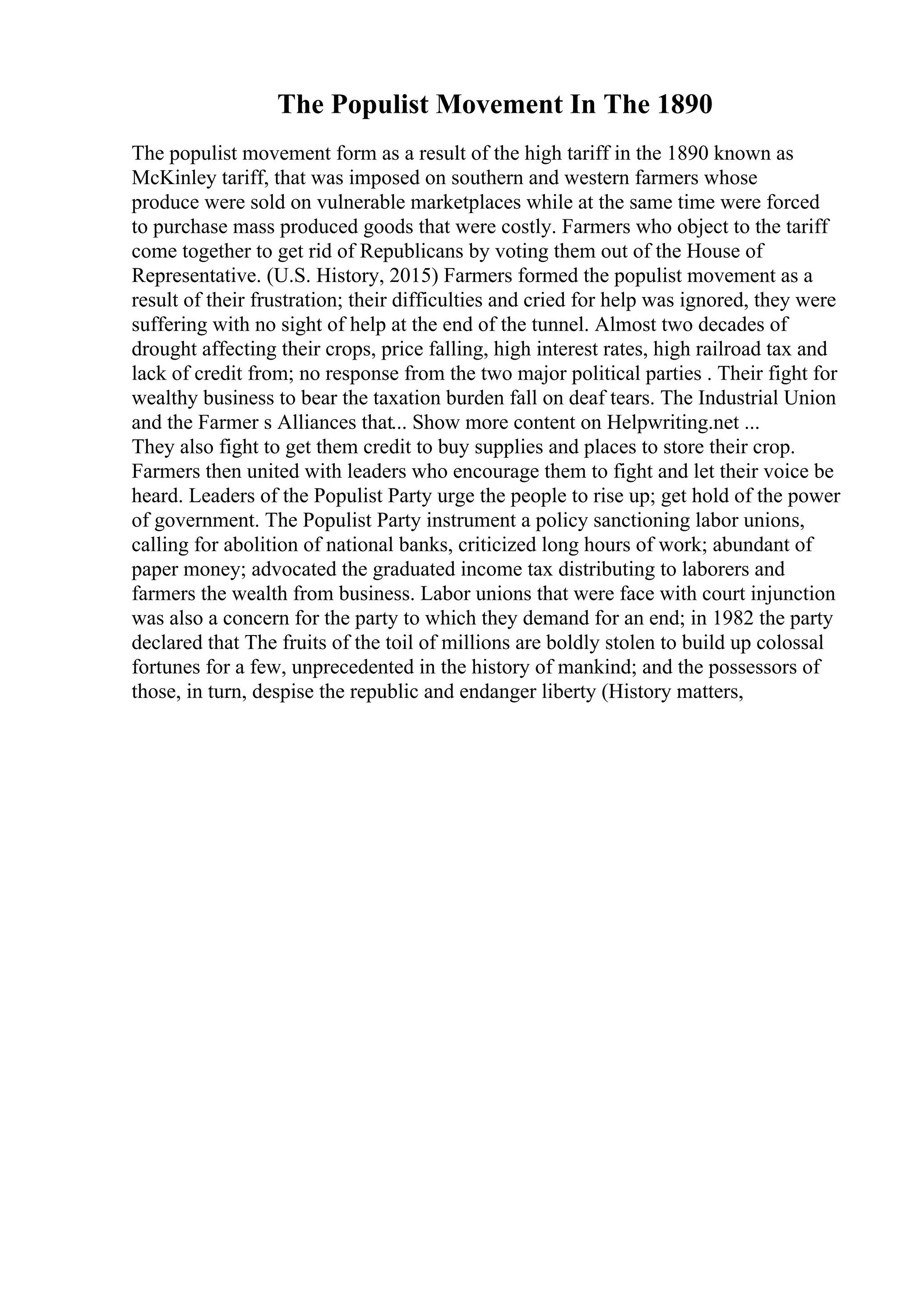 The Populist Movement In The 1890
The populist movement form as a result of the high tariff in the 1890 known as
McKinley tariff, that was imposed on southern and western farmers whose
produce were sold on vulnerable marketplaces while at the same time were forced
to purchase mass produced goods that were costly. Farmers who object to the tariff
come together to get rid of Republicans by voting them out of the House of
Representative. (U.S. History, 2015) Farmers formed the populist movement as a
result of their frustration; their difficulties and cried for help was ignored, they were
suffering with no sight of help at the end of the tunnel. Almost two decades of
drought affecting their crops, price falling, high interest rates, high railroad tax and
lack of credit from; no response from the two major political parties . Their fight for
wealthy business to bear the taxation burden fall on deaf tears. The Industrial Union
and the Farmer s Alliances that... Show more content on Helpwriting.net ...
They also fight to get them credit to buy supplies and places to store their crop.
Farmers then united with leaders who encourage them to fight and let their voice be
heard. Leaders of the Populist Party urge the people to rise up; get hold of the power
of government. The Populist Party instrument a policy sanctioning labor unions,
calling for abolition of national banks, criticized long hours of work; abundant of
paper money; advocated the graduated income tax distributing to laborers and
farmers the wealth from business. Labor unions that were face with court injunction
was also a concern for the party to which they demand for an end; in 1982 the party
declared that The fruits of the toil of millions are boldly stolen to build up colossal
fortunes for a few, unprecedented in the history of mankind; and the possessors of
those, in turn, despise the republic and endanger liberty (History matters,
 