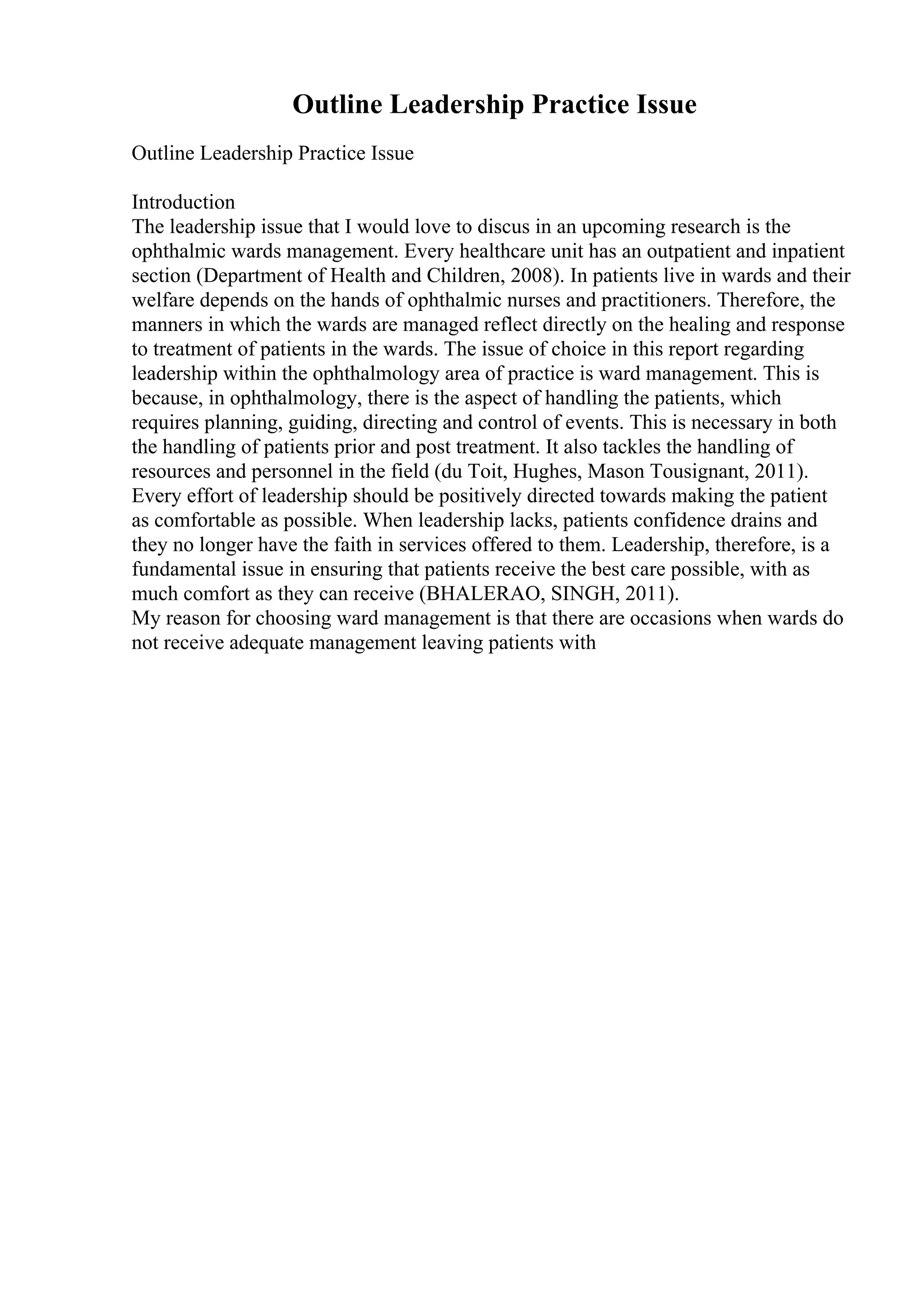 Outline Leadership Practice Issue
Outline Leadership Practice Issue
Introduction
The leadership issue that I would love to discus in an upcoming research is the
ophthalmic wards management. Every healthcare unit has an outpatient and inpatient
section (Department of Health and Children, 2008). In patients live in wards and their
welfare depends on the hands of ophthalmic nurses and practitioners. Therefore, the
manners in which the wards are managed reflect directly on the healing and response
to treatment of patients in the wards. The issue of choice in this report regarding
leadership within the ophthalmology area of practice is ward management. This is
because, in ophthalmology, there is the aspect of handling the patients, which
requires planning, guiding, directing and control of events. This is necessary in both
the handling of patients prior and post treatment. It also tackles the handling of
resources and personnel in the field (du Toit, Hughes, Mason Tousignant, 2011).
Every effort of leadership should be positively directed towards making the patient
as comfortable as possible. When leadership lacks, patients confidence drains and
they no longer have the faith in services offered to them. Leadership, therefore, is a
fundamental issue in ensuring that patients receive the best care possible, with as
much comfort as they can receive (BHALERAO, SINGH, 2011).
My reason for choosing ward management is that there are occasions when wards do
not receive adequate management leaving patients with
 