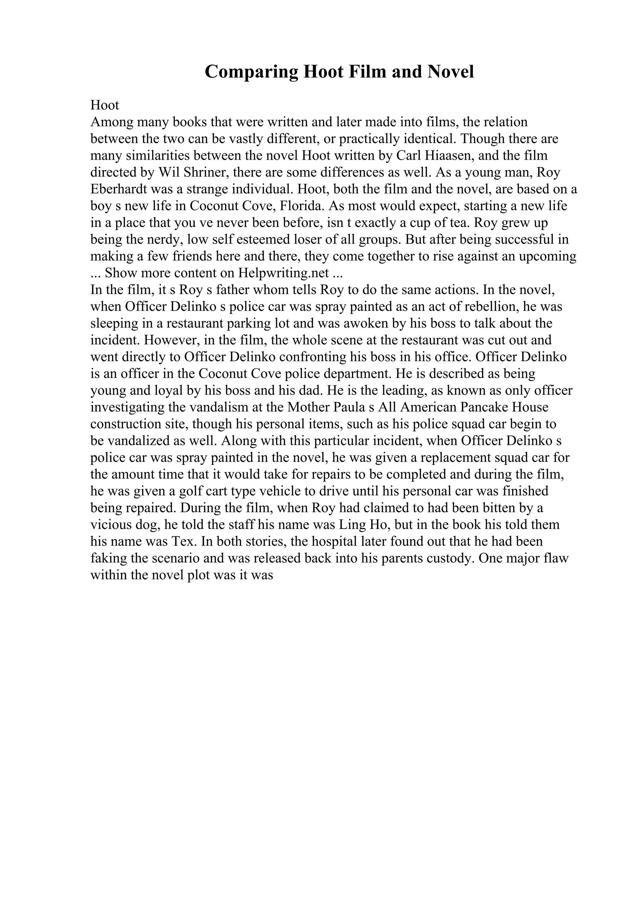 Comparing Hoot Film and Novel
Hoot
Among many books that were written and later made into films, the relation
between the two can be vastly different, or practically identical. Though there are
many similarities between the novel Hoot written by Carl Hiaasen, and the film
directed by Wil Shriner, there are some differences as well. As a young man, Roy
Eberhardt was a strange individual. Hoot, both the film and the novel, are based on a
boy s new life in Coconut Cove, Florida. As most would expect, starting a new life
in a place that you ve never been before, isn t exactly a cup of tea. Roy grew up
being the nerdy, low self esteemed loser of all groups. But after being successful in
making a few friends here and there, they come together to rise against an upcoming
... Show more content on Helpwriting.net ...
In the film, it s Roy s father whom tells Roy to do the same actions. In the novel,
when Officer Delinko s police car was spray painted as an act of rebellion, he was
sleeping in a restaurant parking lot and was awoken by his boss to talk about the
incident. However, in the film, the whole scene at the restaurant was cut out and
went directly to Officer Delinko confronting his boss in his office. Officer Delinko
is an officer in the Coconut Cove police department. He is described as being
young and loyal by his boss and his dad. He is the leading, as known as only officer
investigating the vandalism at the Mother Paula s All American Pancake House
construction site, though his personal items, such as his police squad car begin to
be vandalized as well. Along with this particular incident, when Officer Delinko s
police car was spray painted in the novel, he was given a replacement squad car for
the amount time that it would take for repairs to be completed and during the film,
he was given a golf cart type vehicle to drive until his personal car was finished
being repaired. During the film, when Roy had claimed to had been bitten by a
vicious dog, he told the staff his name was Ling Ho, but in the book his told them
his name was Tex. In both stories, the hospital later found out that he had been
faking the scenario and was released back into his parents custody. One major flaw
within the novel plot was it was
 